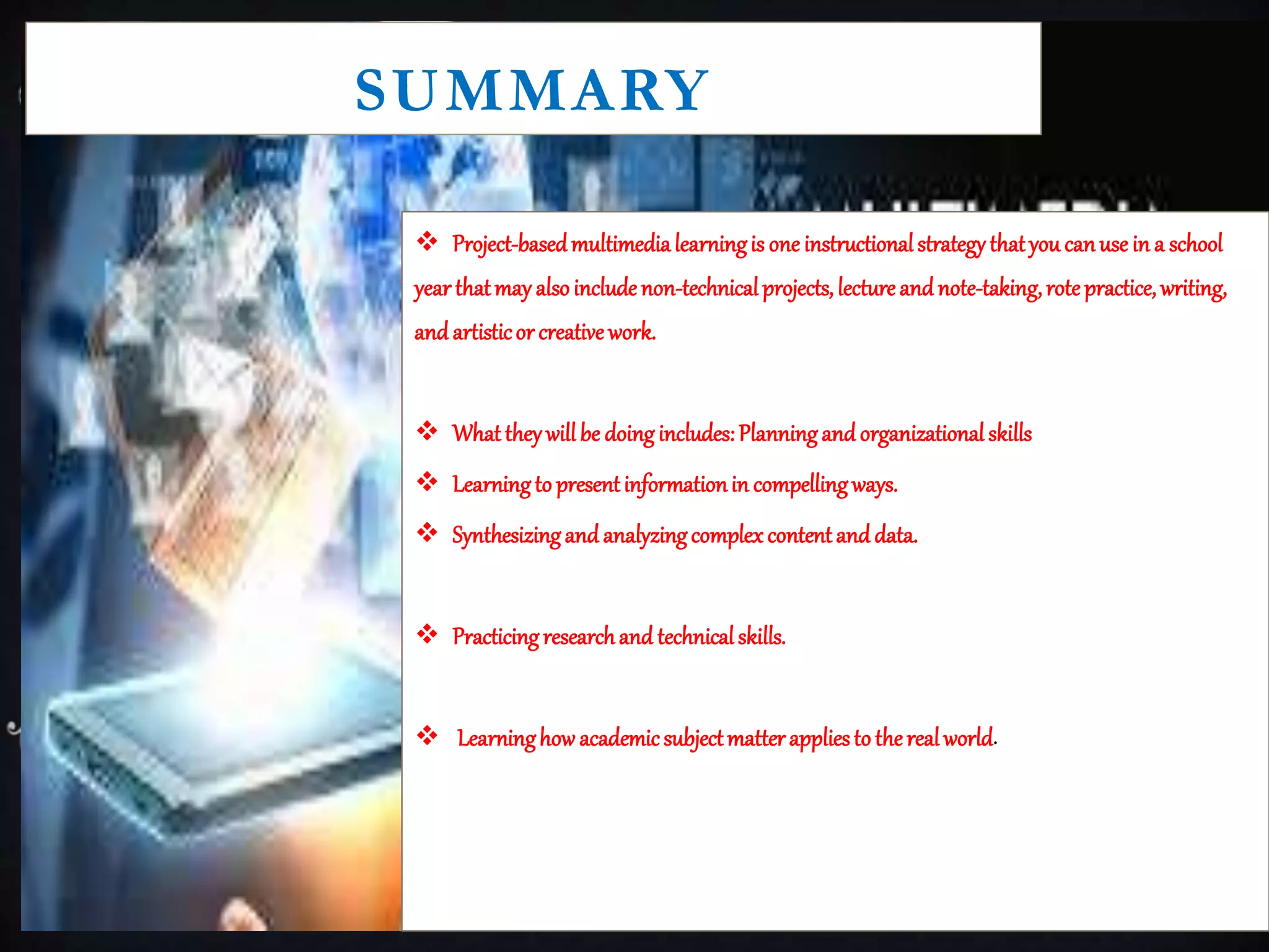 SUMMARY
 Project-basedmultimedialearningis one instructionalstrategythatyou canuse in a school
year thatmay alsoincludenon-technicalprojects, lectureandnote-taking,rotepractice, writing,
and artisticor creative work.
 Whattheywillbe doingincludes:Planningand organizationalskills
 Learningto presentinformationin compellingways.
 Synthesizingand analyzingcomplexcontentand data.
 Practicingresearchand technicalskills.
 Learninghow academicsubjectmatterappliesto therealworld.
 