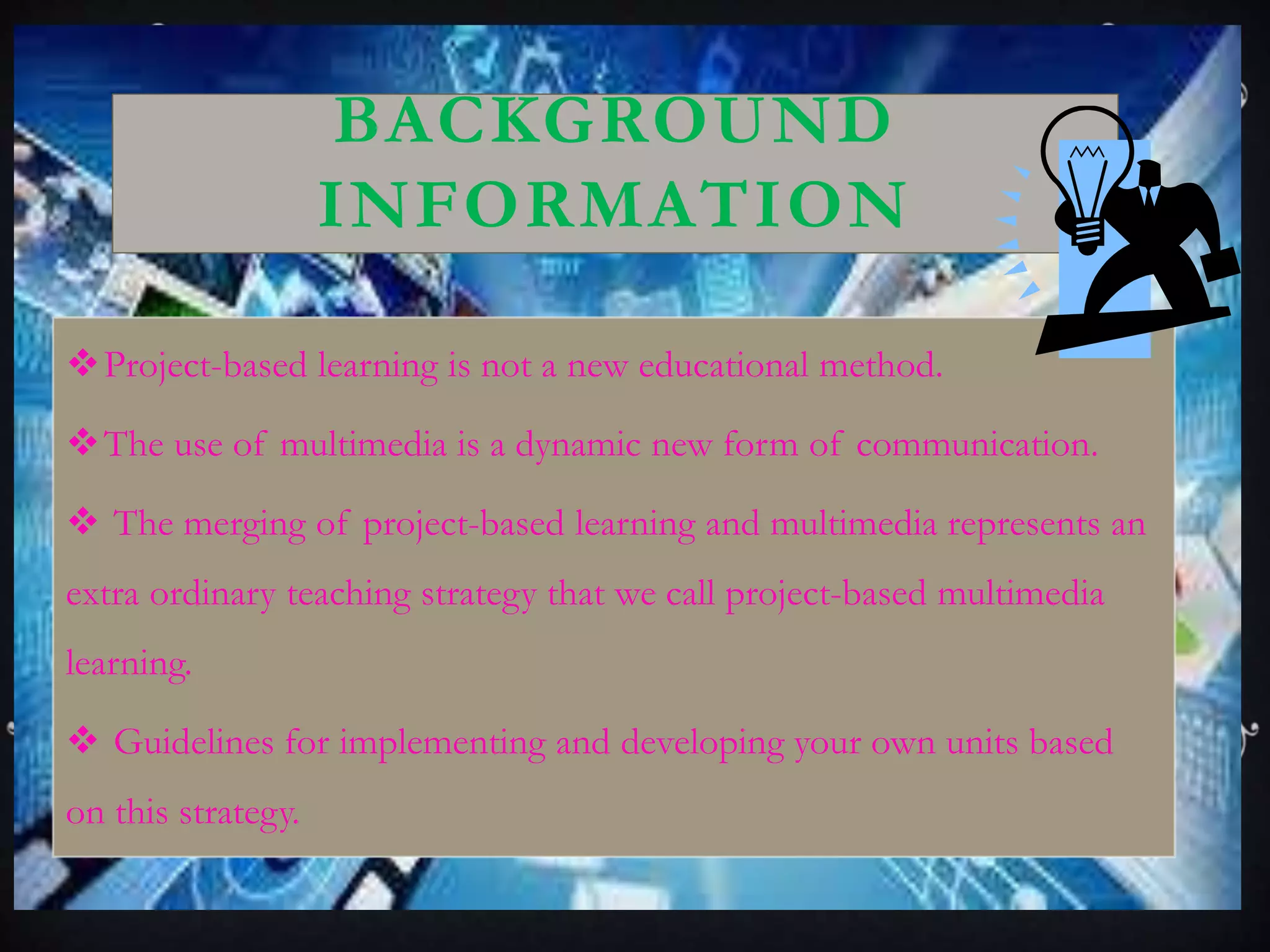 BACKGROUND
INFORMATION
Project-based learning is not a new educational method.
The use of multimedia is a dynamic new form of communication.
 The merging of project-based learning and multimedia represents an
extra ordinary teaching strategy that we call project-based multimedia
learning.
 Guidelines for implementing and developing your own units based
on this strategy.
 