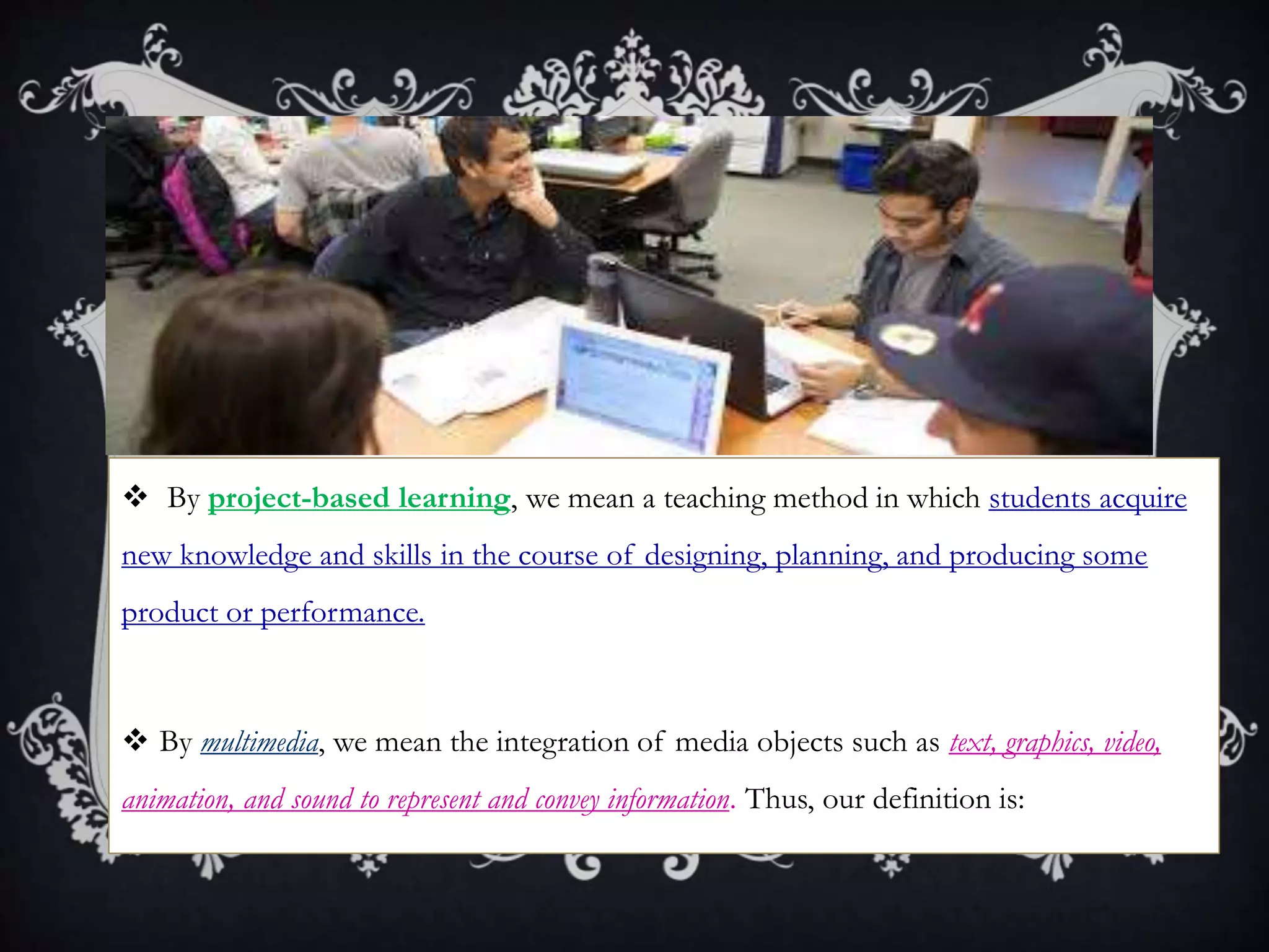  By project-based learning, we mean a teaching method in which students acquire
new knowledge and skills in the course of designing, planning, and producing some
product or performance.
 By multimedia, we mean the integration of media objects such as text, graphics, video,
animation, and sound to represent and convey information. Thus, our definition is:
 