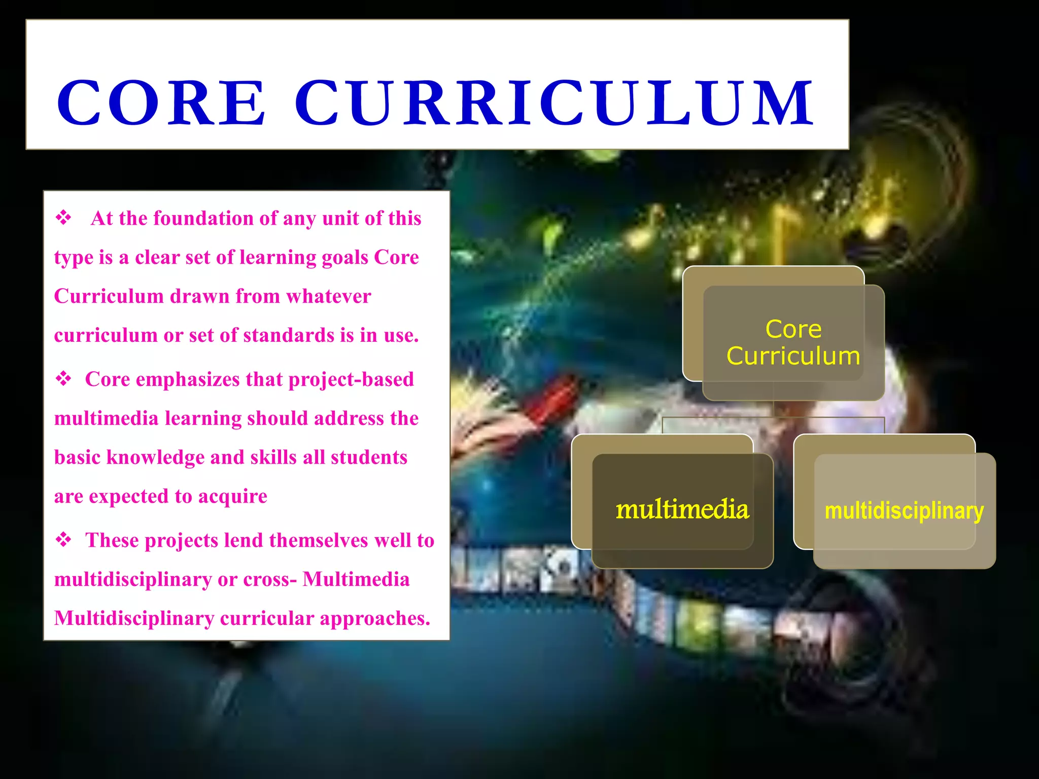  At the foundation of any unit of this
type is a clear set of learning goals Core
Curriculum drawn from whatever
curriculum or set of standards is in use.
 Core emphasizes that project-based
multimedia learning should address the
basic knowledge and skills all students
are expected to acquire
 These projects lend themselves well to
multidisciplinary or cross- Multimedia
Multidisciplinary curricular approaches.
CORE CURRICULUM
Core
Curriculum
multimedia multidisciplinary
 