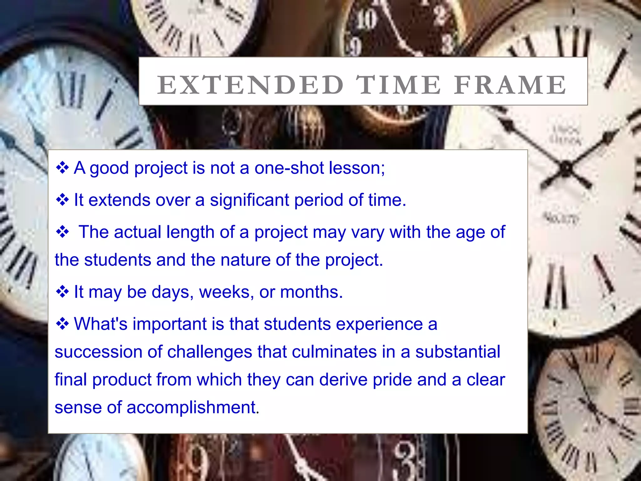EXTENDED TIME FRAME
 A good project is not a one-shot lesson;
 It extends over a significant period of time.
 The actual length of a project may vary with the age of
the students and the nature of the project.
 It may be days, weeks, or months.
 What's important is that students experience a
succession of challenges that culminates in a substantial
final product from which they can derive pride and a clear
sense of accomplishment.
 