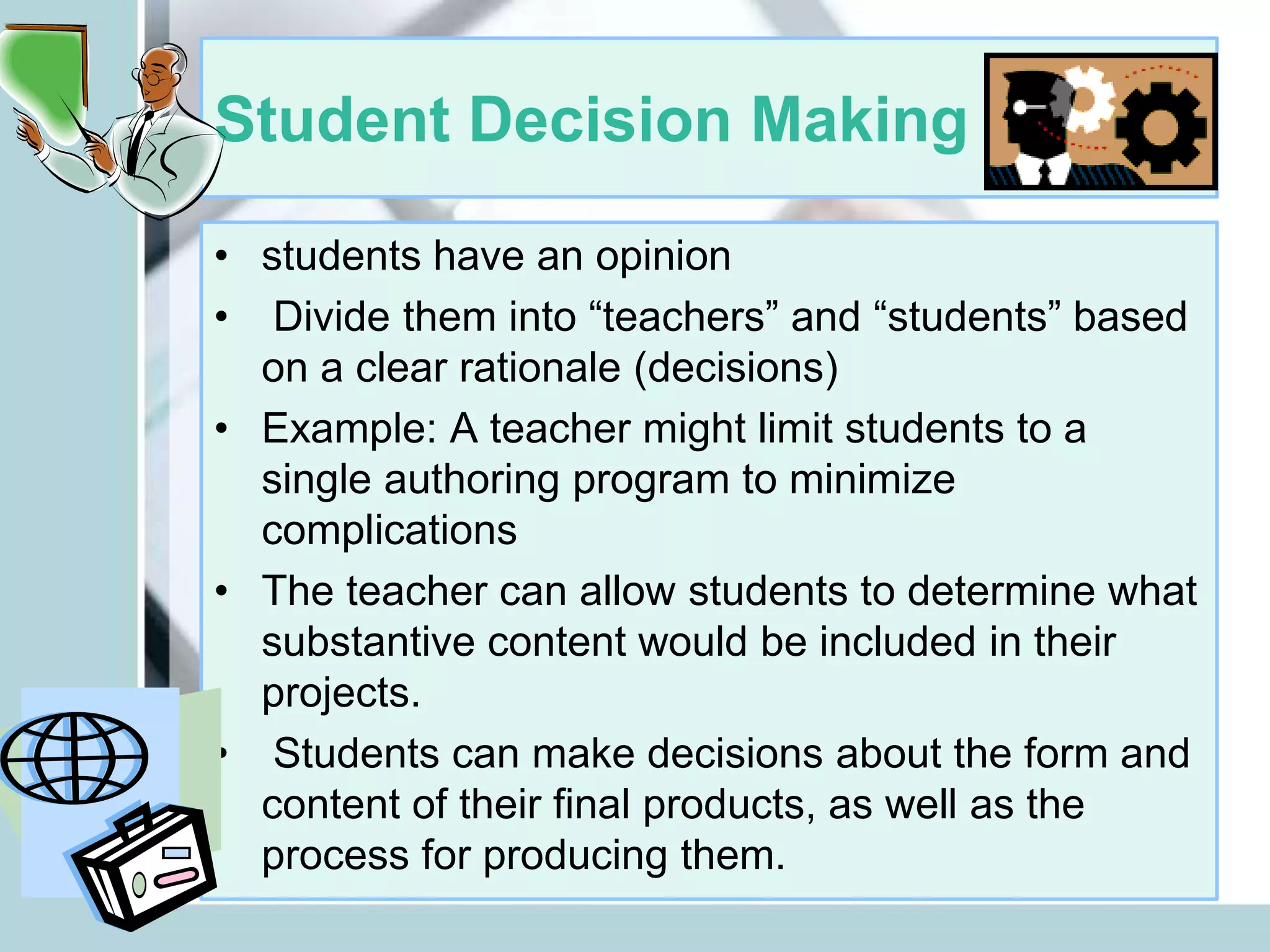 Student Decision Making
• students have an opinion
• Divide them into “teachers” and “students” based
on a clear rationale (decisions)
• Example: A teacher might limit students to a
single authoring program to minimize
complications
• The teacher can allow students to determine what
substantive content would be included in their
projects.
• Students can make decisions about the form and
content of their final products, as well as the
process for producing them.
 
