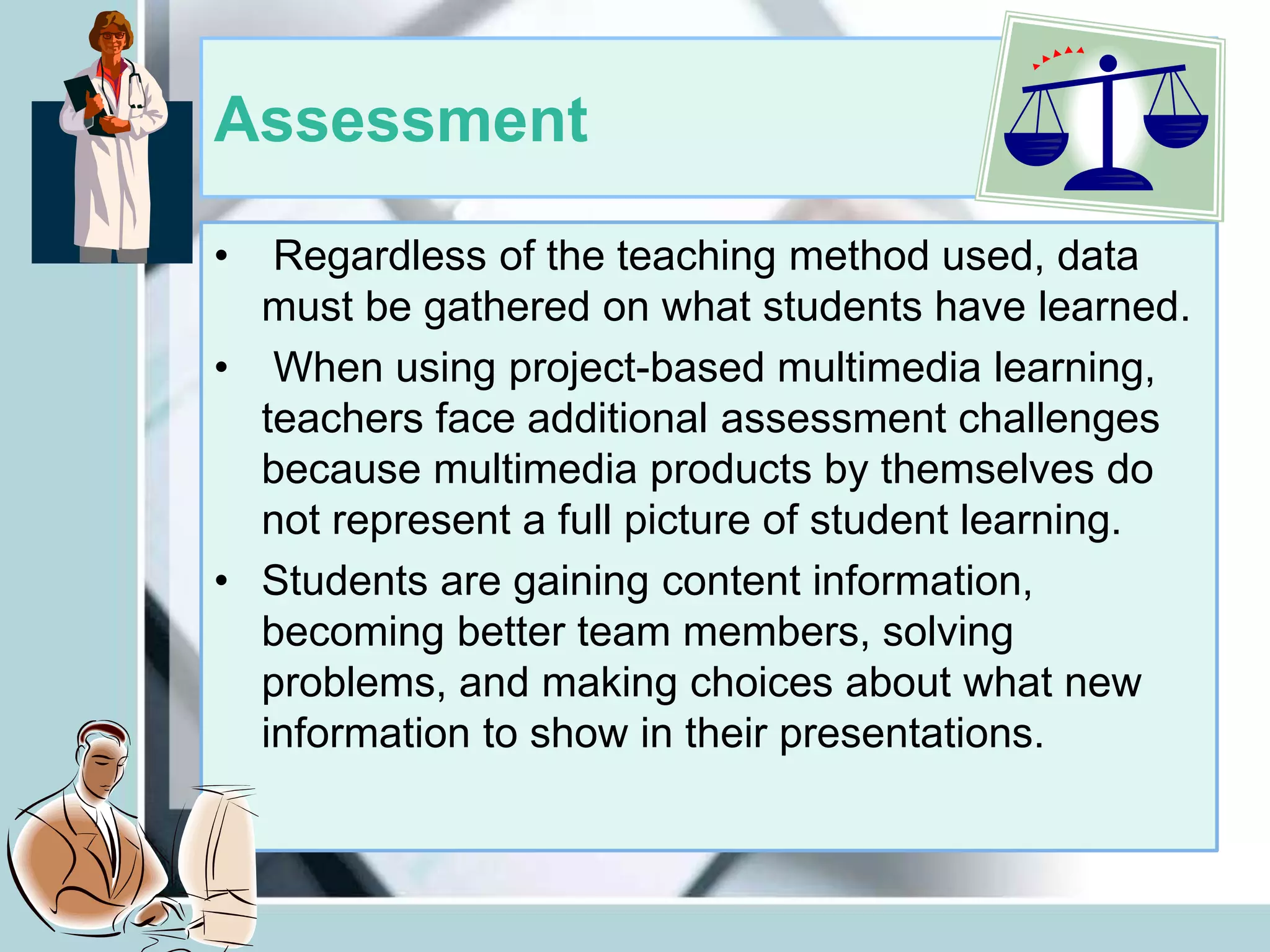 Assessment
• Regardless of the teaching method used, data
must be gathered on what students have learned.
• When using project-based multimedia learning,
teachers face additional assessment challenges
because multimedia products by themselves do
not represent a full picture of student learning.
• Students are gaining content information,
becoming better team members, solving
problems, and making choices about what new
information to show in their presentations.
 