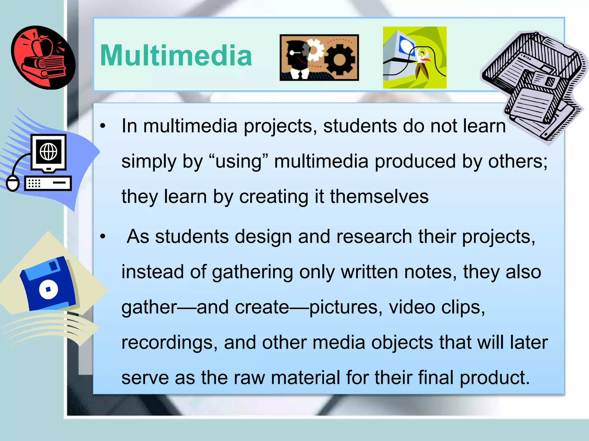 Multimedia
• In multimedia projects, students do not learn
simply by “using” multimedia produced by others;
they learn by creating it themselves
• As students design and research their projects,
instead of gathering only written notes, they also
gather—and create—pictures, video clips,
recordings, and other media objects that will later
serve as the raw material for their final product.
 