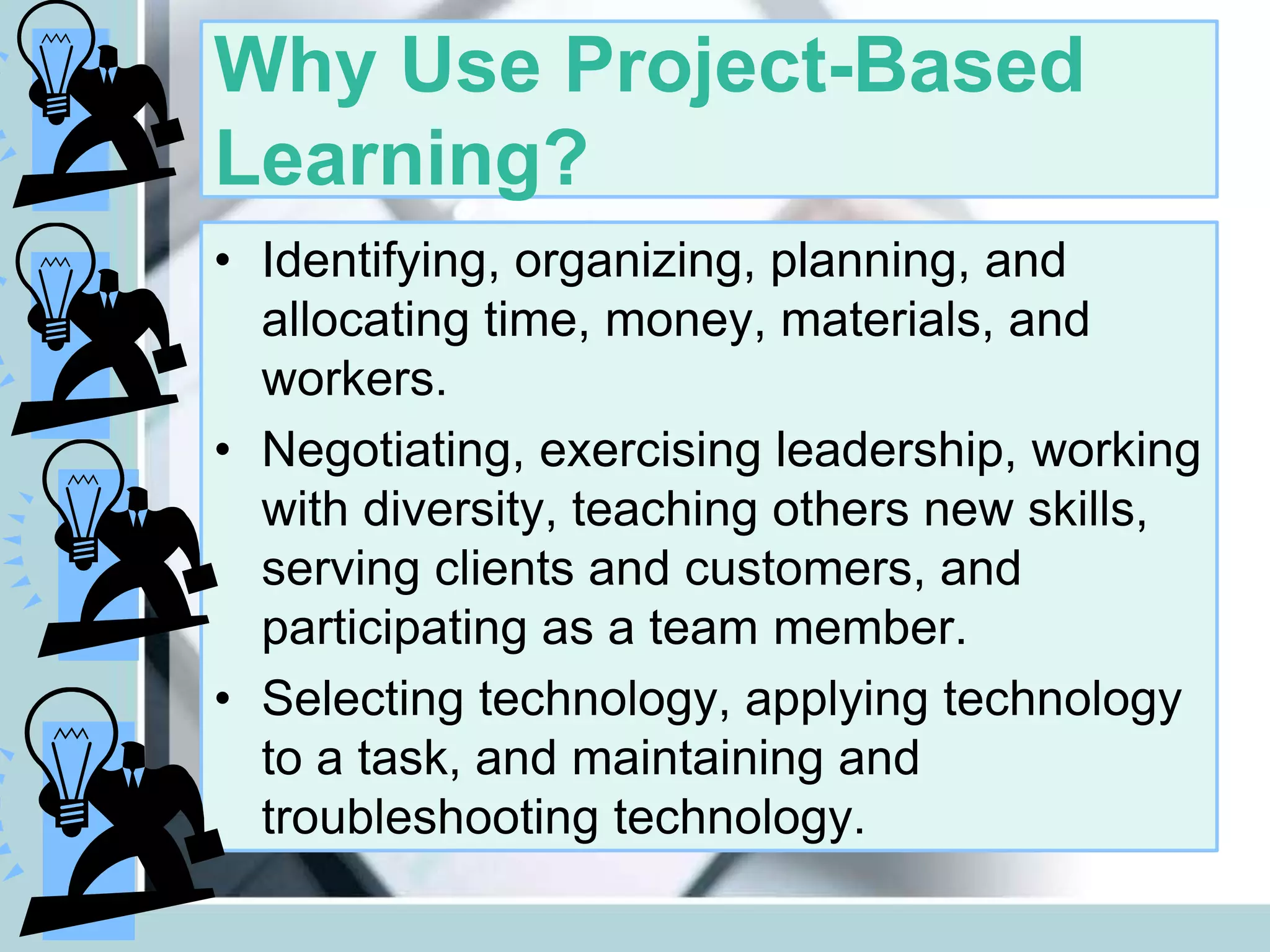Why Use Project-Based
Learning?
• Identifying, organizing, planning, and
allocating time, money, materials, and
workers.
• Negotiating, exercising leadership, working
with diversity, teaching others new skills,
serving clients and customers, and
participating as a team member.
• Selecting technology, applying technology
to a task, and maintaining and
troubleshooting technology.
 