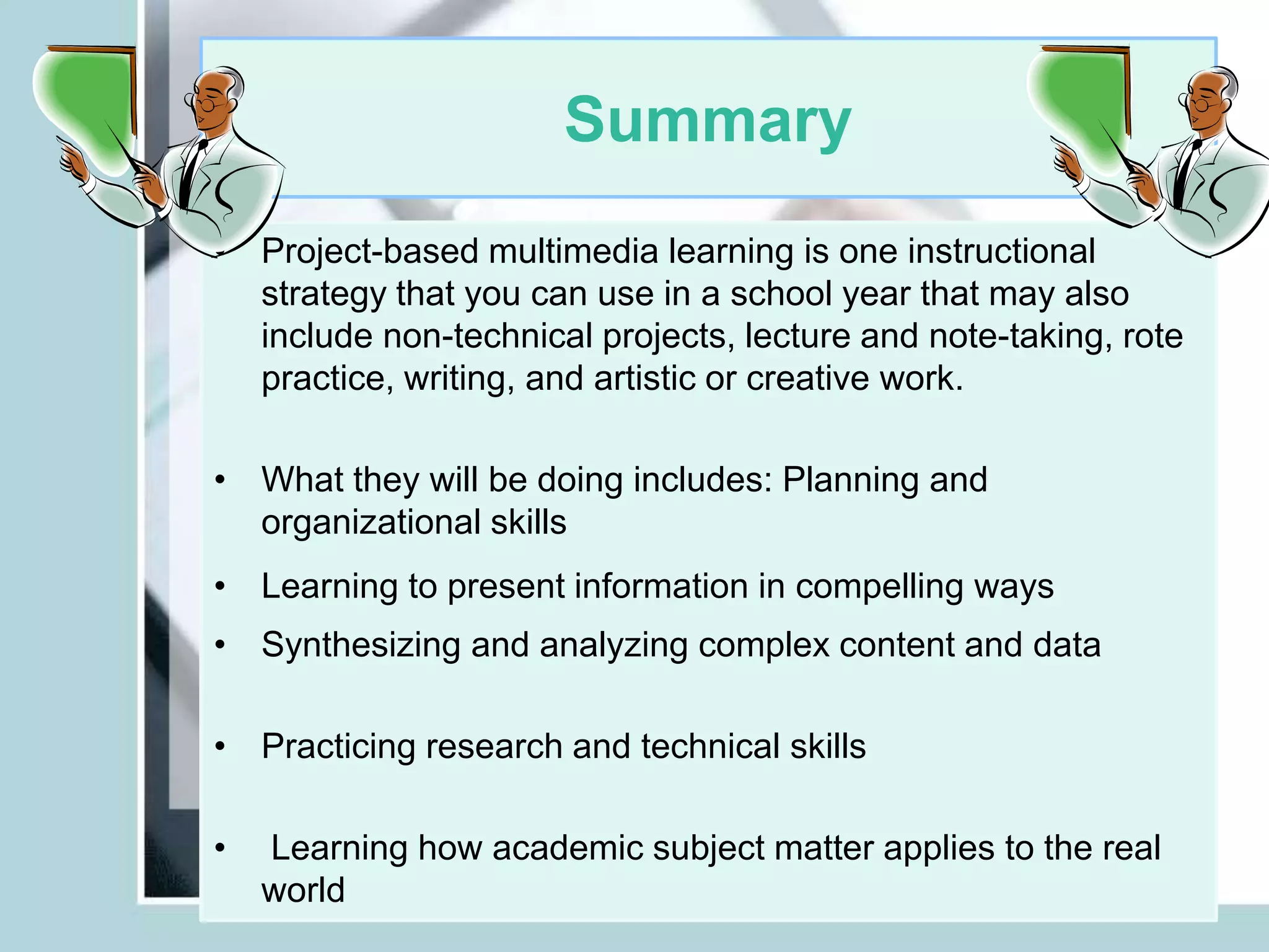 Summary
• Project-based multimedia learning is one instructional
strategy that you can use in a school year that may also
include non-technical projects, lecture and note-taking, rote
practice, writing, and artistic or creative work.
• What they will be doing includes: Planning and
organizational skills
• Learning to present information in compelling ways
• Synthesizing and analyzing complex content and data
• Practicing research and technical skills
• Learning how academic subject matter applies to the real
world
 