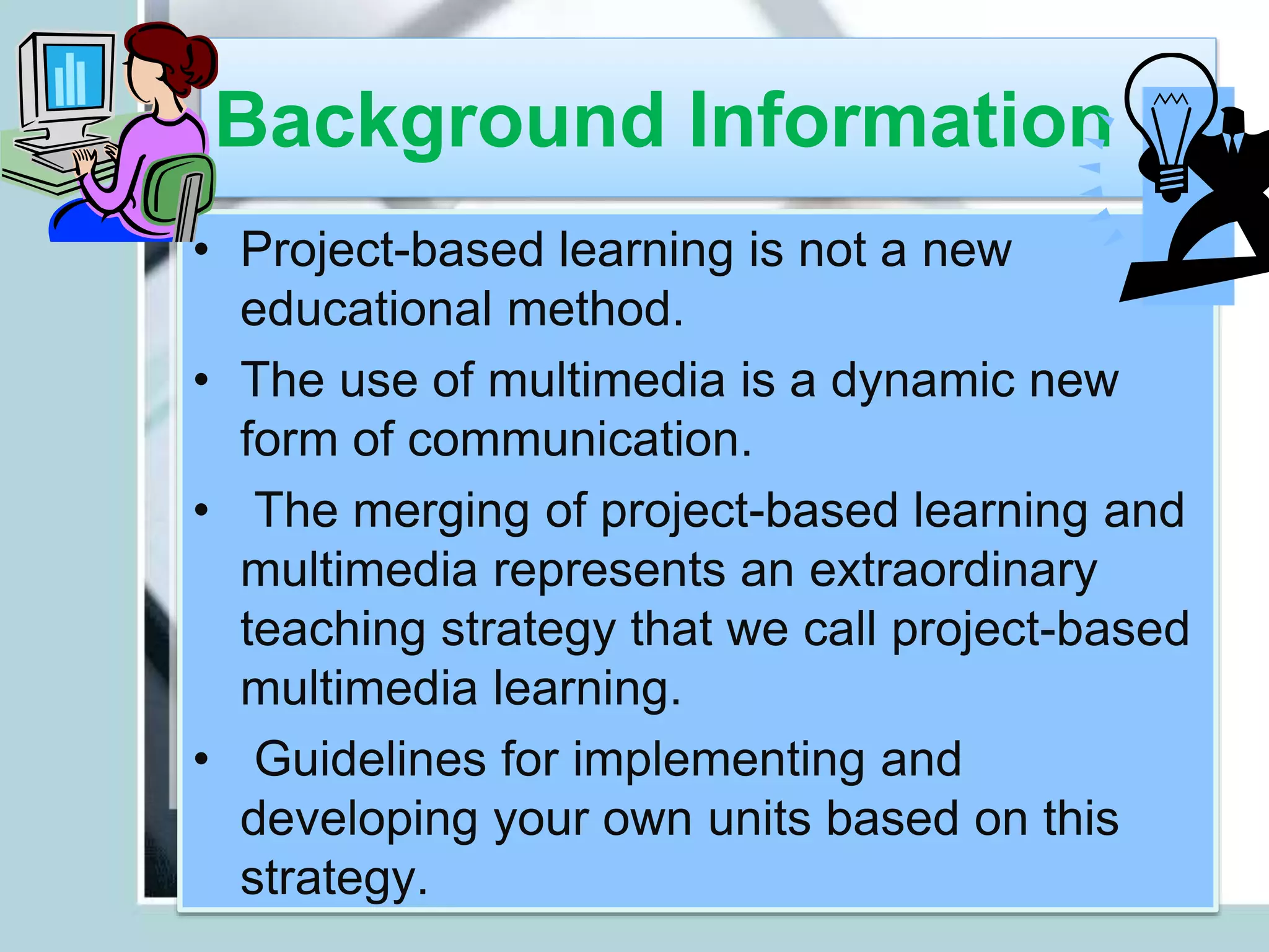 Background Information
• Project-based learning is not a new
educational method.
• The use of multimedia is a dynamic new
form of communication.
• The merging of project-based learning and
multimedia represents an extraordinary
teaching strategy that we call project-based
multimedia learning.
• Guidelines for implementing and
developing your own units based on this
strategy.
 