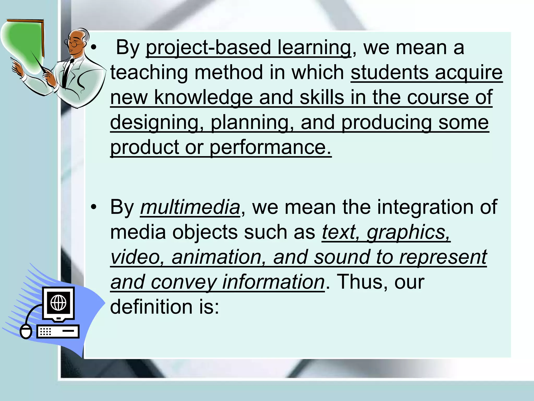 • By project-based learning, we mean a
teaching method in which students acquire
new knowledge and skills in the course of
designing, planning, and producing some
product or performance.
• By multimedia, we mean the integration of
media objects such as text, graphics,
video, animation, and sound to represent
and convey information. Thus, our
definition is:
 