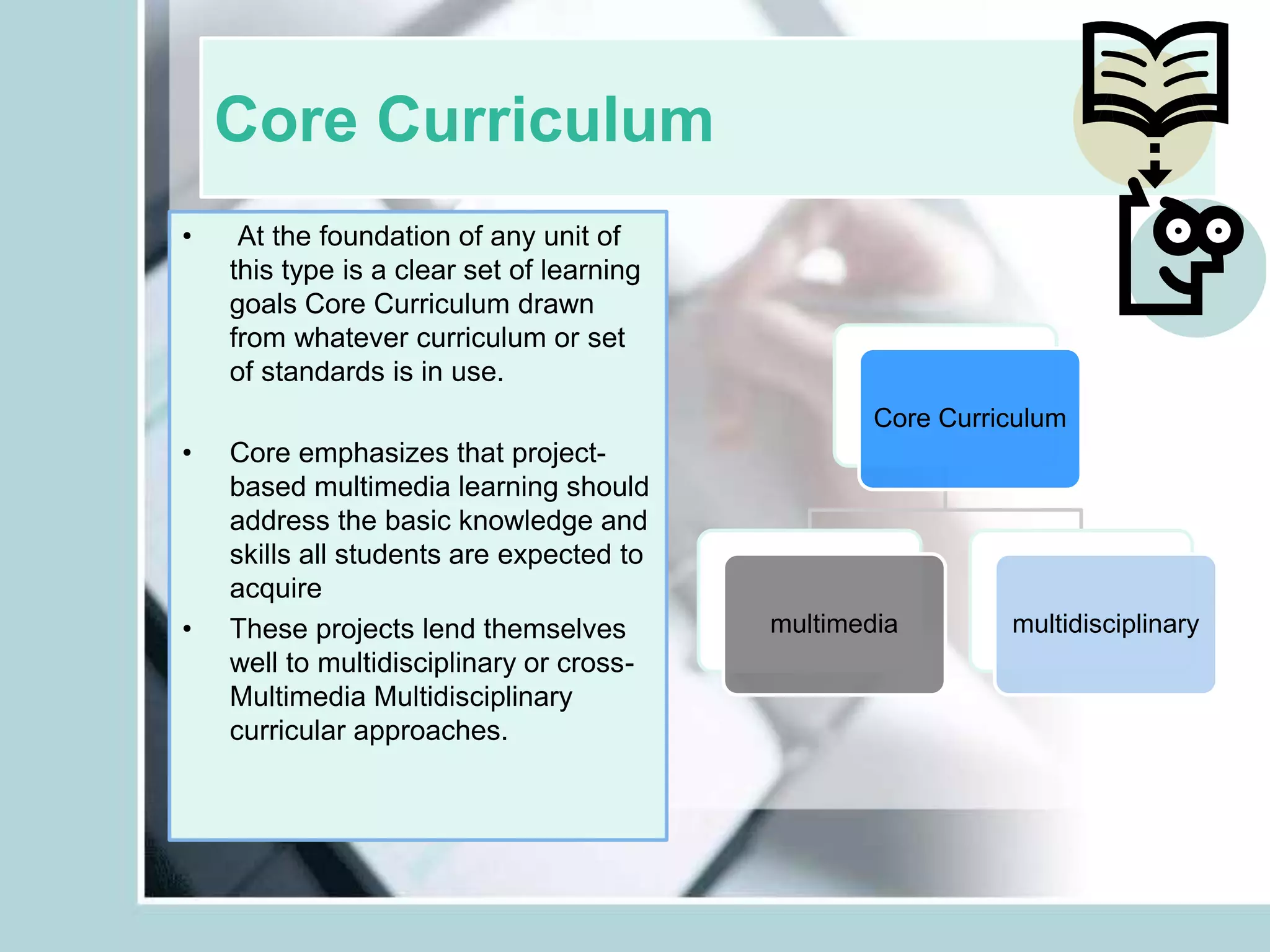 Core Curriculum
• At the foundation of any unit of
this type is a clear set of learning
goals Core Curriculum drawn
from whatever curriculum or set
of standards is in use.
• Core emphasizes that project-
based multimedia learning should
address the basic knowledge and
skills all students are expected to
acquire
• These projects lend themselves
well to multidisciplinary or cross-
Multimedia Multidisciplinary
curricular approaches.
Core Curriculum
multimedia multidisciplinary
 