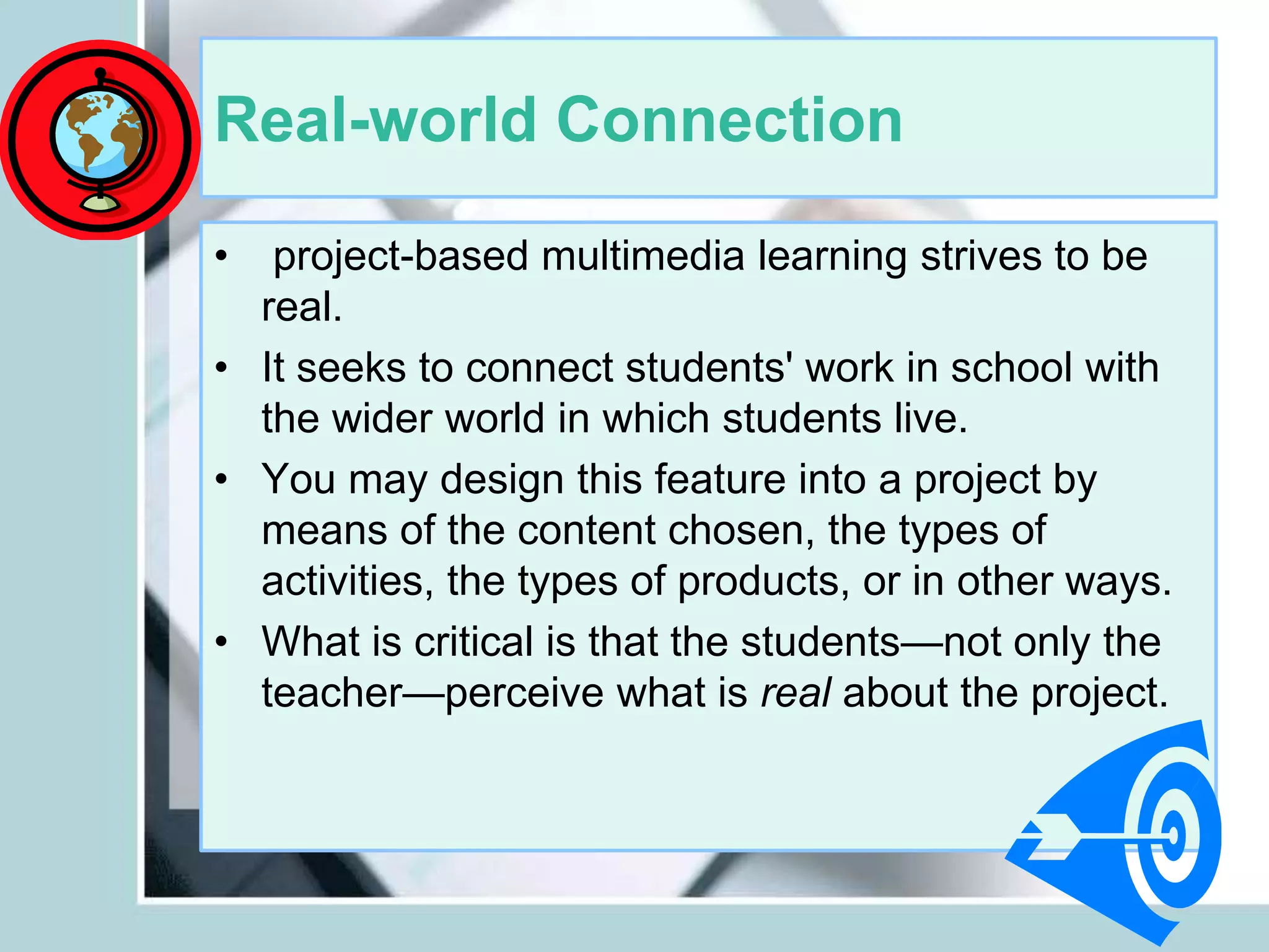 Real-world Connection
• project-based multimedia learning strives to be
real.
• It seeks to connect students' work in school with
the wider world in which students live.
• You may design this feature into a project by
means of the content chosen, the types of
activities, the types of products, or in other ways.
• What is critical is that the students—not only the
teacher—perceive what is real about the project.
 