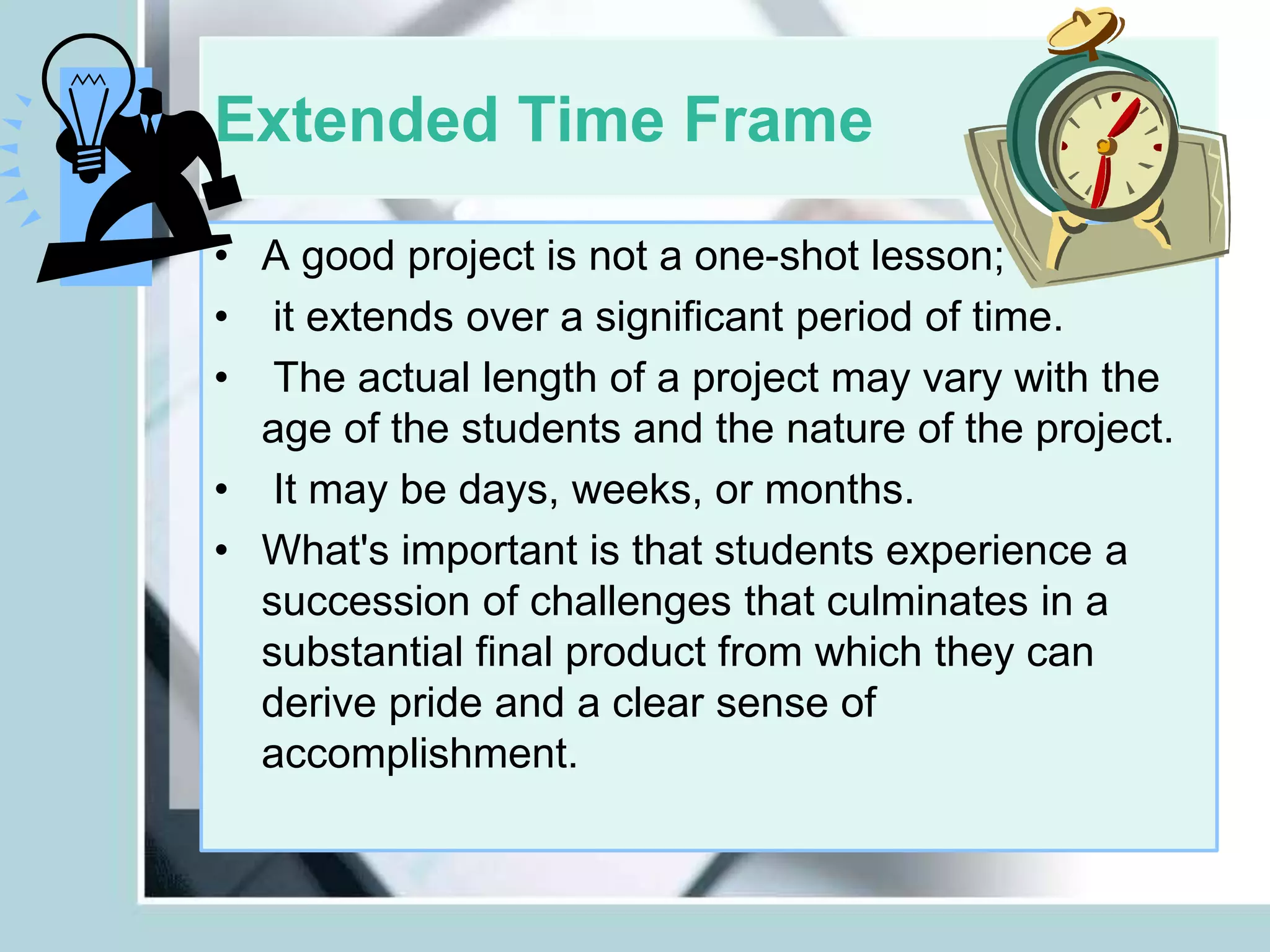 Extended Time Frame
• A good project is not a one-shot lesson;
• it extends over a significant period of time.
• The actual length of a project may vary with the
age of the students and the nature of the project.
• It may be days, weeks, or months.
• What's important is that students experience a
succession of challenges that culminates in a
substantial final product from which they can
derive pride and a clear sense of
accomplishment.
 