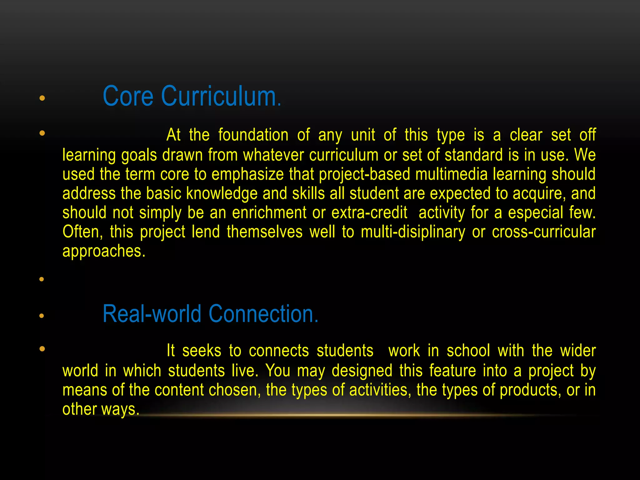 • Core Curriculum.
• At the foundation of any unit of this type is a clear set off
learning goals drawn from whatever curriculum or set of standard is in use. We
used the term core to emphasize that project-based multimedia learning should
address the basic knowledge and skills all student are expected to acquire, and
should not simply be an enrichment or extra-credit activity for a especial few.
Often, this project lend themselves well to multi-disiplinary or cross-curricular
approaches.
•
• Real-world Connection.
• It seeks to connects students work in school with the wider
world in which students live. You may designed this feature into a project by
means of the content chosen, the types of activities, the types of products, or in
other ways.
 