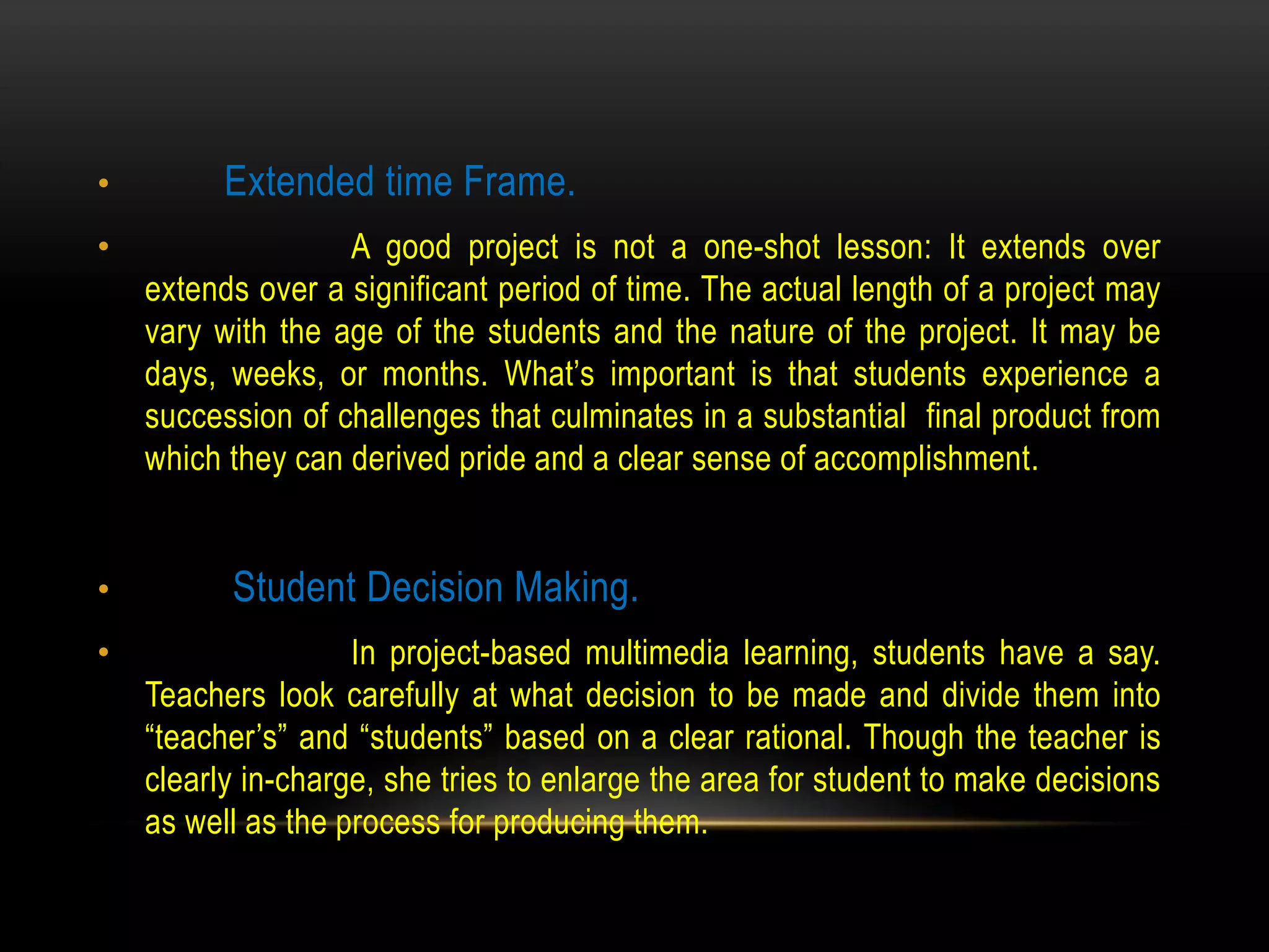 • Extended time Frame.
• A good project is not a one-shot lesson: It extends over
extends over a significant period of time. The actual length of a project may
vary with the age of the students and the nature of the project. It may be
days, weeks, or months. What’s important is that students experience a
succession of challenges that culminates in a substantial final product from
which they can derived pride and a clear sense of accomplishment.
• Student Decision Making.
• In project-based multimedia learning, students have a say.
Teachers look carefully at what decision to be made and divide them into
“teacher’s” and “students” based on a clear rational. Though the teacher is
clearly in-charge, she tries to enlarge the area for student to make decisions
as well as the process for producing them.
 