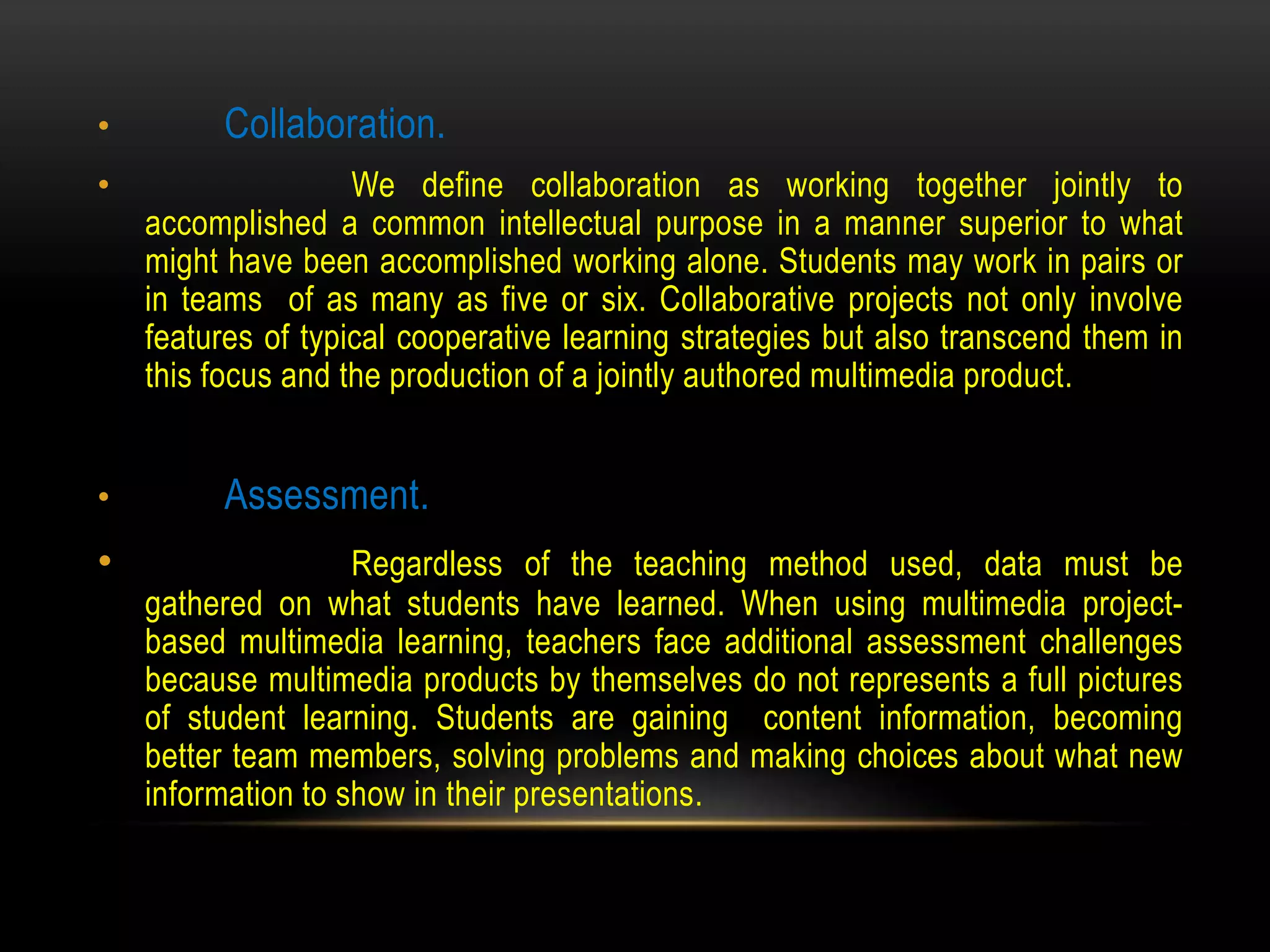 • Collaboration.
• We define collaboration as working together jointly to
accomplished a common intellectual purpose in a manner superior to what
might have been accomplished working alone. Students may work in pairs or
in teams of as many as five or six. Collaborative projects not only involve
features of typical cooperative learning strategies but also transcend them in
this focus and the production of a jointly authored multimedia product.
• Assessment.
• Regardless of the teaching method used, data must be
gathered on what students have learned. When using multimedia project-
based multimedia learning, teachers face additional assessment challenges
because multimedia products by themselves do not represents a full pictures
of student learning. Students are gaining content information, becoming
better team members, solving problems and making choices about what new
information to show in their presentations.
 