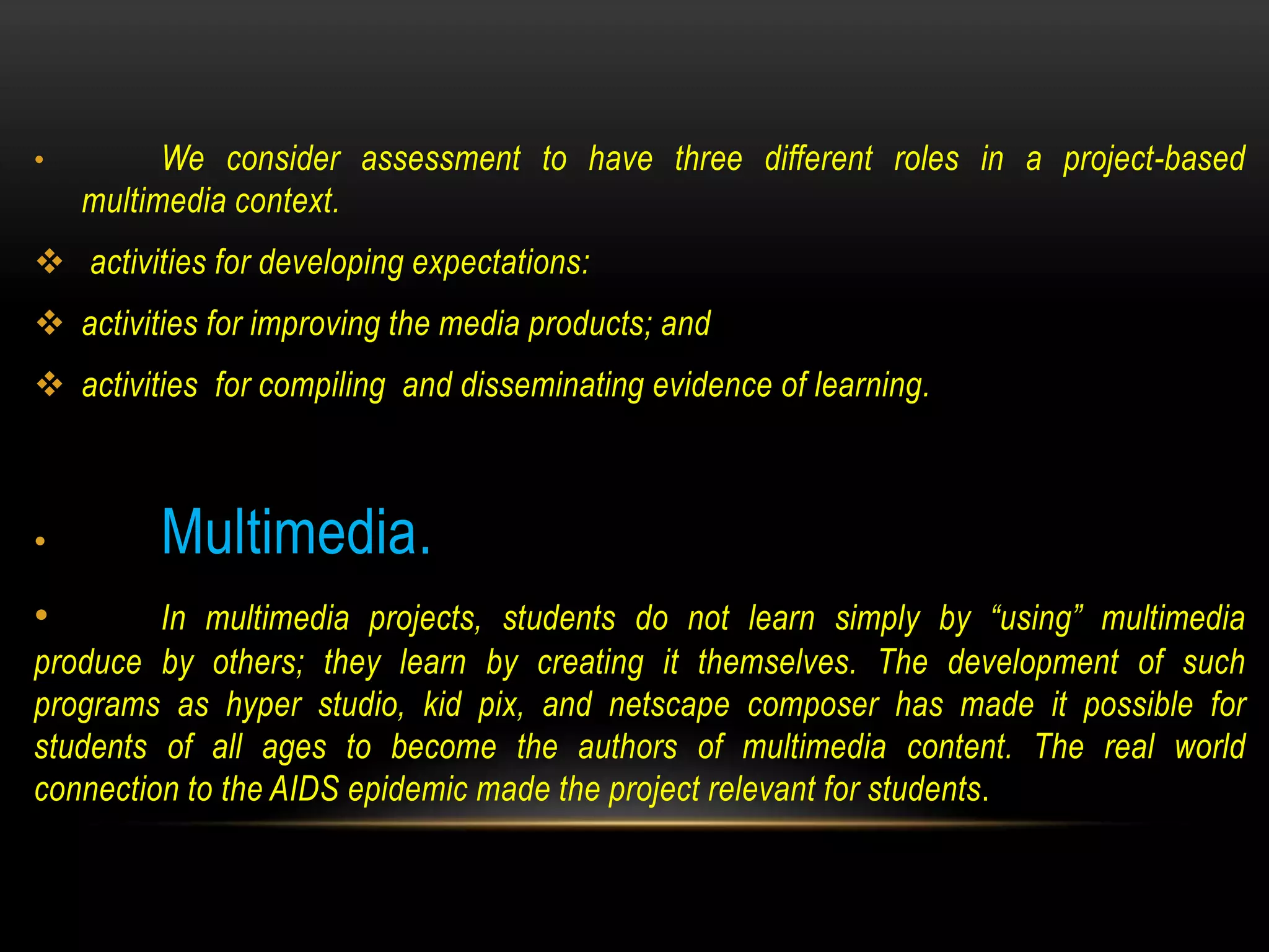 • We consider assessment to have three different roles in a project-based
multimedia context.
 activities for developing expectations:
 activities for improving the media products; and
 activities for compiling and disseminating evidence of learning.
• Multimedia.
• In multimedia projects, students do not learn simply by “using” multimedia
produce by others; they learn by creating it themselves. The development of such
programs as hyper studio, kid pix, and netscape composer has made it possible for
students of all ages to become the authors of multimedia content. The real world
connection to the AIDS epidemic made the project relevant for students.
 