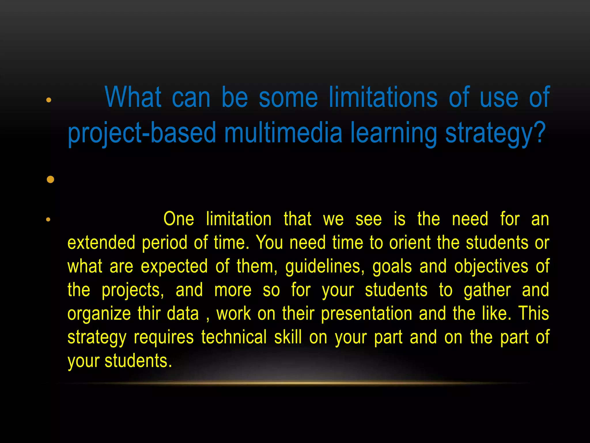• What can be some limitations of use of
project-based multimedia learning strategy?
•
• One limitation that we see is the need for an
extended period of time. You need time to orient the students or
what are expected of them, guidelines, goals and objectives of
the projects, and more so for your students to gather and
organize thir data , work on their presentation and the like. This
strategy requires technical skill on your part and on the part of
your students.
 