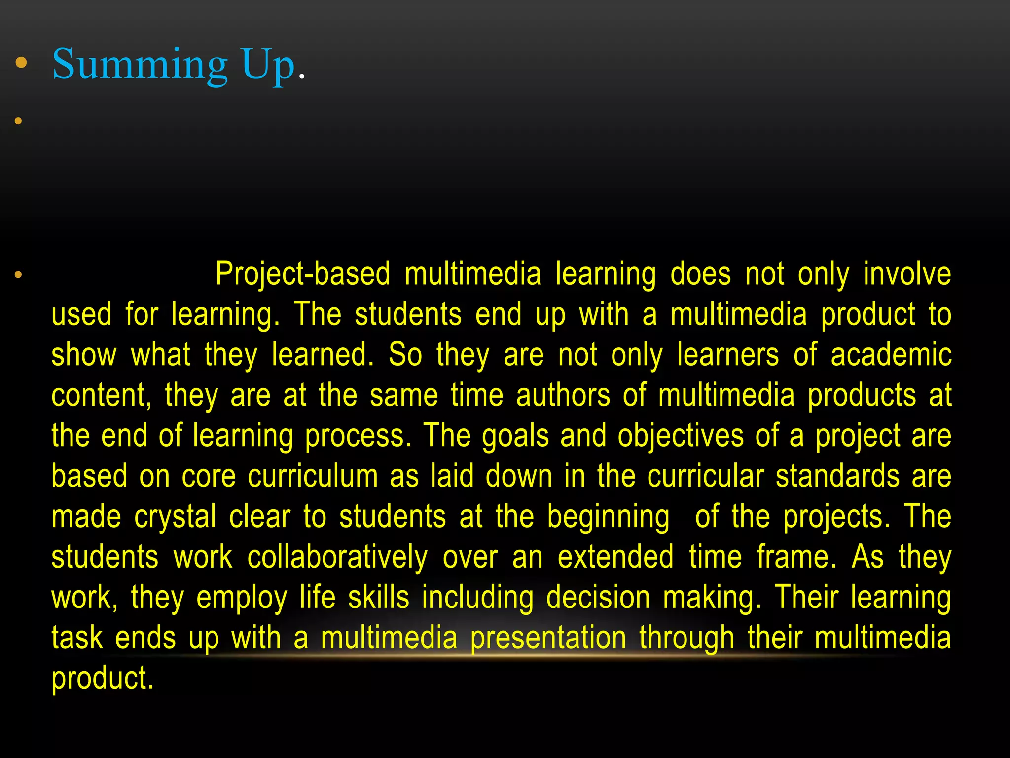 • Summing Up.
•
• Project-based multimedia learning does not only involve
used for learning. The students end up with a multimedia product to
show what they learned. So they are not only learners of academic
content, they are at the same time authors of multimedia products at
the end of learning process. The goals and objectives of a project are
based on core curriculum as laid down in the curricular standards are
made crystal clear to students at the beginning of the projects. The
students work collaboratively over an extended time frame. As they
work, they employ life skills including decision making. Their learning
task ends up with a multimedia presentation through their multimedia
product.
 