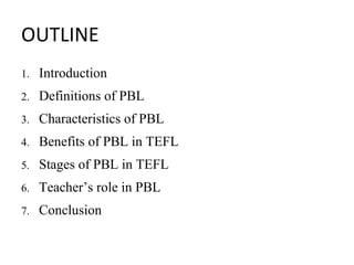 OUTLINE
1. Introduction
2. Definitions of PBL
3. Characteristics of PBL
4. Benefits of PBL in TEFL
5. Stages of PBL in TEFL
6. Teacher’s role in PBL
7. Conclusion
 