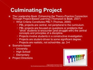    The Leadership Book: Enhancing the Theory-Practice Connection
    Through Project-Based Learning (Thompson & Beak, 2007)
     › What Criteria Constitutes PBL? (Thomas, 2000)
         PBL projects are central, not peripheral to the curriculum.
         PBL projects are focused on questions or problems that
          “drive” students to encounter (and struggle with) the central
          concepts and principles of a discipline.
         Projects involve students in a constructive investigation.
         Projects are student-driven to some significant degree.
         Projects are realistic, not school-like. pp. 3-4
   Scenario-based
     › University
     › High School
     › Elementary
   Project Directions

                                                    Image Creative Commons License
                    http://borderlessnewsandviews.com/2012/04/state-of-the-labor-union/
 
