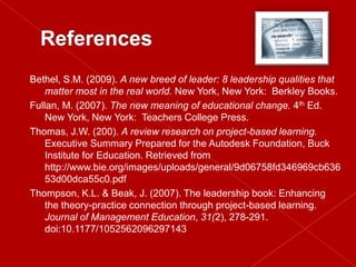 Bethel, S.M. (2009). A new breed of leader: 8 leadership qualities that
    matter most in the real world. New York, New York: Berkley Books.
Fullan, M. (2007). The new meaning of educational change. 4th Ed.
    New York, New York: Teachers College Press.
Thomas, J.W. (200). A review research on project-based learning.
    Executive Summary Prepared for the Autodesk Foundation, Buck
    Institute for Education. Retrieved from
    http://www.bie.org/images/uploads/general/9d06758fd346969cb636
    53d00dca55c0.pdf
Thompson, K.L. & Beak, J. (2007). The leadership book: Enhancing
    the theory-practice connection through project-based learning.
    Journal of Management Education, 31(2), 278-291.
    doi:10.1177/1052562096297143
 