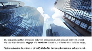The connections that are found between academic disciplines and between school
and the outside world engage and motivate students. Students want to learn more.
High motivation in school is directly linked to increased academic achievement.
 