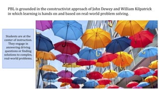 PBL is grounded in the constructivist approach of John Dewey and William Kilpatrick
in which learning is hands on and based on real-world problem solving.
Students are at the
center of instruction.
They engage in
answering driving
questions or finding
solutions to complex,
real-world problems.
 