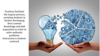 Teachers facilitate
the inquiry process,
assisting students in
further developing
their content
knowledge and skill
acquisition in order to
solve authentic
problems.
Instruction is student-
centered.
 