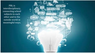 PBL is
interdisciplinary,
connecting school
subjects to each
other and to the
outside world in
meaningful ways.
 