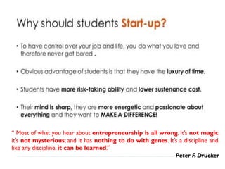 “ Most of what you hear about entrepreneurship is all wrong. It’s not magic;
it’s not mysterious; and it has nothing to do with genes. It’s a discipline and,
like any discipline, it can be learned.”
Peter F. Drucker
 