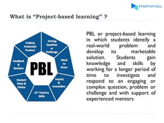 What is “Project-based learning” ?
PBL or project-based learning
in which students identify a
real-world problem and
develop its marketable
solution. Students gain
knowledge and skills by
working for a longer period of
time to investigate and
respond to an engaging or
complex question, problem or
challenge and with support of
experienced mentors
 