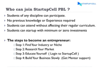 Who can join StartupCell PBL ?
 Students of any discipline can participate.
 No previous knowledge or Experience required
 Students can attend without affecting their regular curriculum.
 Students can startup with minimum or zero investments
 The steps to become an entrepreneur:
 Step 1: FindYour Industry or Niche
 Step 2: ResearchYour Market
 Step 3: EducateYourself ( Login to StartupCell )
 Step 4: BuildYour Business Slowly (Get Mentor support)
 