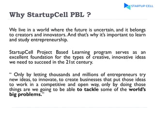 Why StartupCell PBL ?
We live in a world where the future is uncertain, and it belongs
to creators and innovators. And that’s why it’s important to learn
and study entrepreneurship.
StartupCell Project Based Learning program serves as an
excellent foundation for the types of creative, innovative ideas
we need to succeed in the 21st century.
“ Only by letting thousands and millions of entrepreneurs try
new ideas, to innovate, to create businesses that put those ideas
to work in a competitive and open way, only by doing those
things are we going to be able to tackle some of the world’s
big problems.”
 