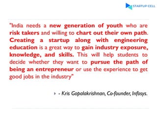 "India needs a new generation of youth who are
risk takers and willing to chart out their own path.
Creating a startup along with engineering
education is a great way to gain industry exposure,
knowledge, and skills. This will help students to
decide whether they want to pursue the path of
being an entrepreneur or use the experience to get
good jobs in the industry"
 - Kris Gopalakrishnan, Co-founder, Infosys.
 