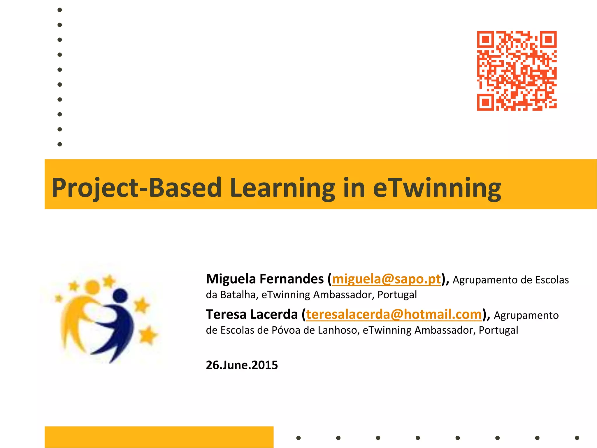 Project-Based Learning in eTwinning
Miguela Fernandes (miguela@sapo.pt), Agrupamento de Escolas
da Batalha, eTwinning Ambassador, Portugal
Teresa Lacerda (teresalacerda@hotmail.com), Agrupamento
de Escolas de Póvoa de Lanhoso, eTwinning Ambassador, Portugal
26.June.2015
 