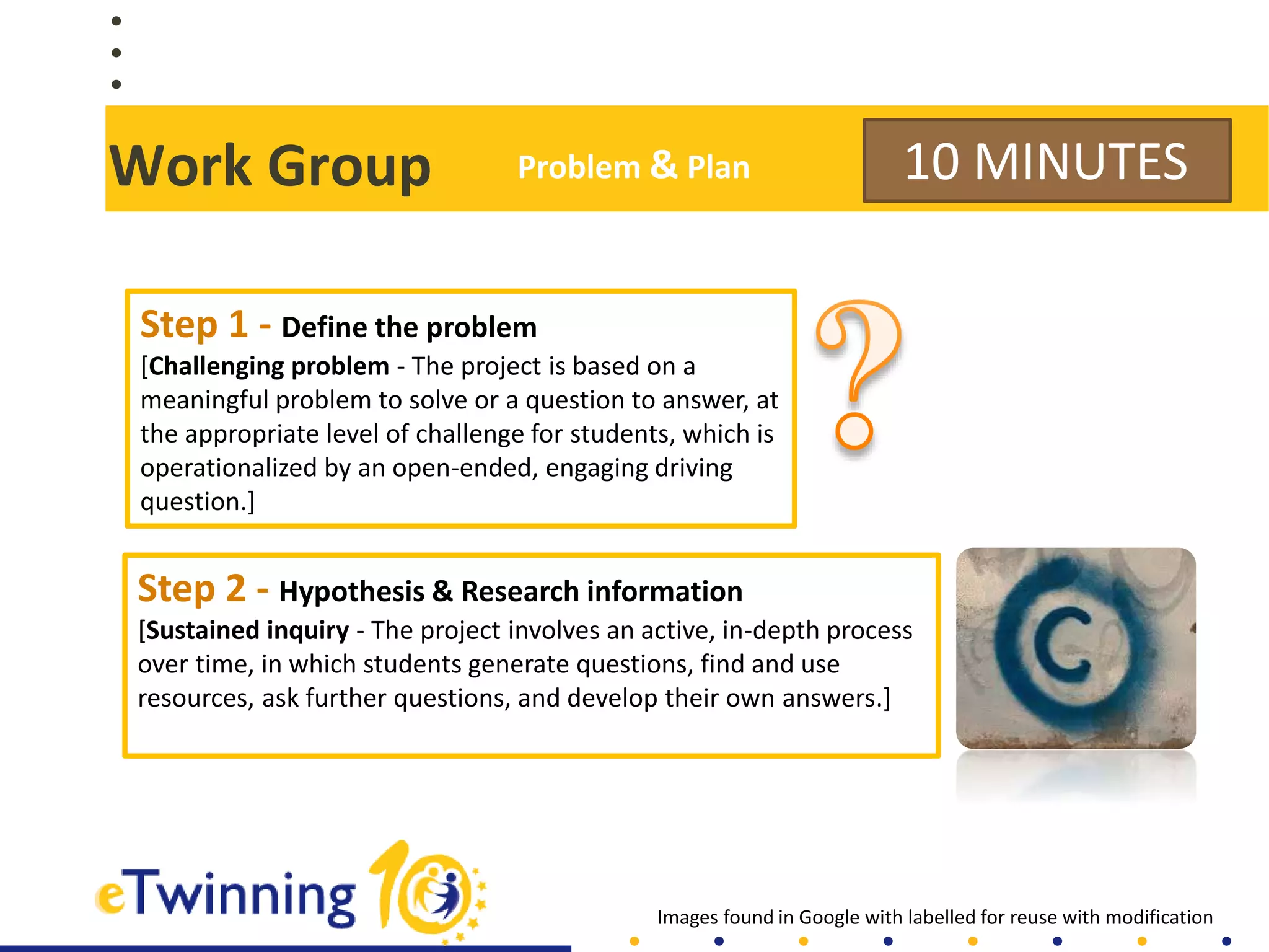 Work Group
Step 2 - Hypothesis & Research information
[Sustained inquiry - The project involves an active, in-depth process
over time, in which students generate questions, find and use
resources, ask further questions, and develop their own answers.]
10 MINUTES
Step 1 - Define the problem
[Challenging problem - The project is based on a
meaningful problem to solve or a question to answer, at
the appropriate level of challenge for students, which is
operationalized by an open-ended, engaging driving
question.]
Images found in Google with labelled for reuse with modification
Problem & Plan
 