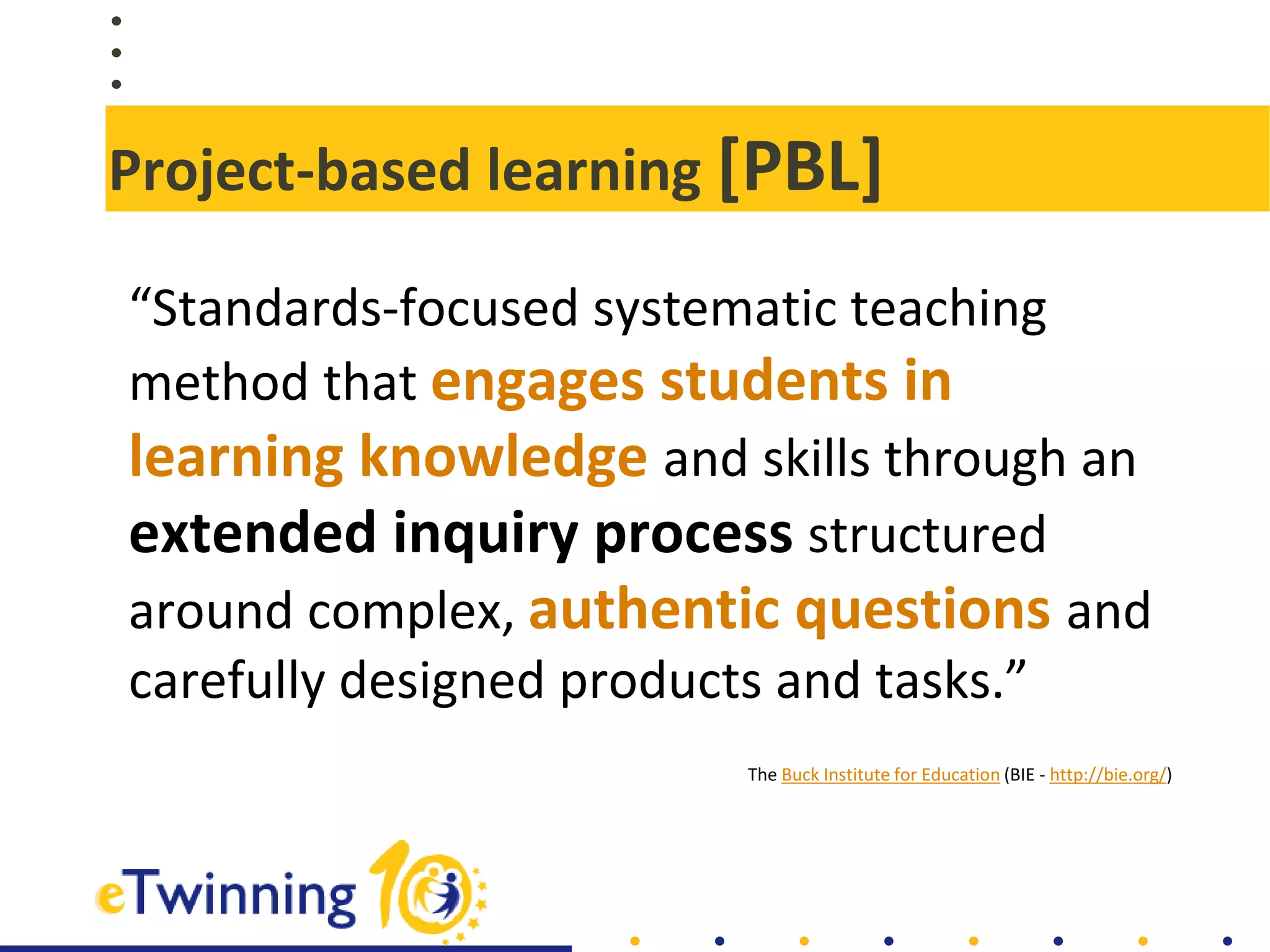 Project-based learning [PBL]
“Standards-focused systematic teaching
method that engages students in
learning knowledge and skills through an
extended inquiry process structured
around complex, authentic questions and
carefully designed products and tasks.”
The Buck Institute for Education (BIE - http://bie.org/)
 
