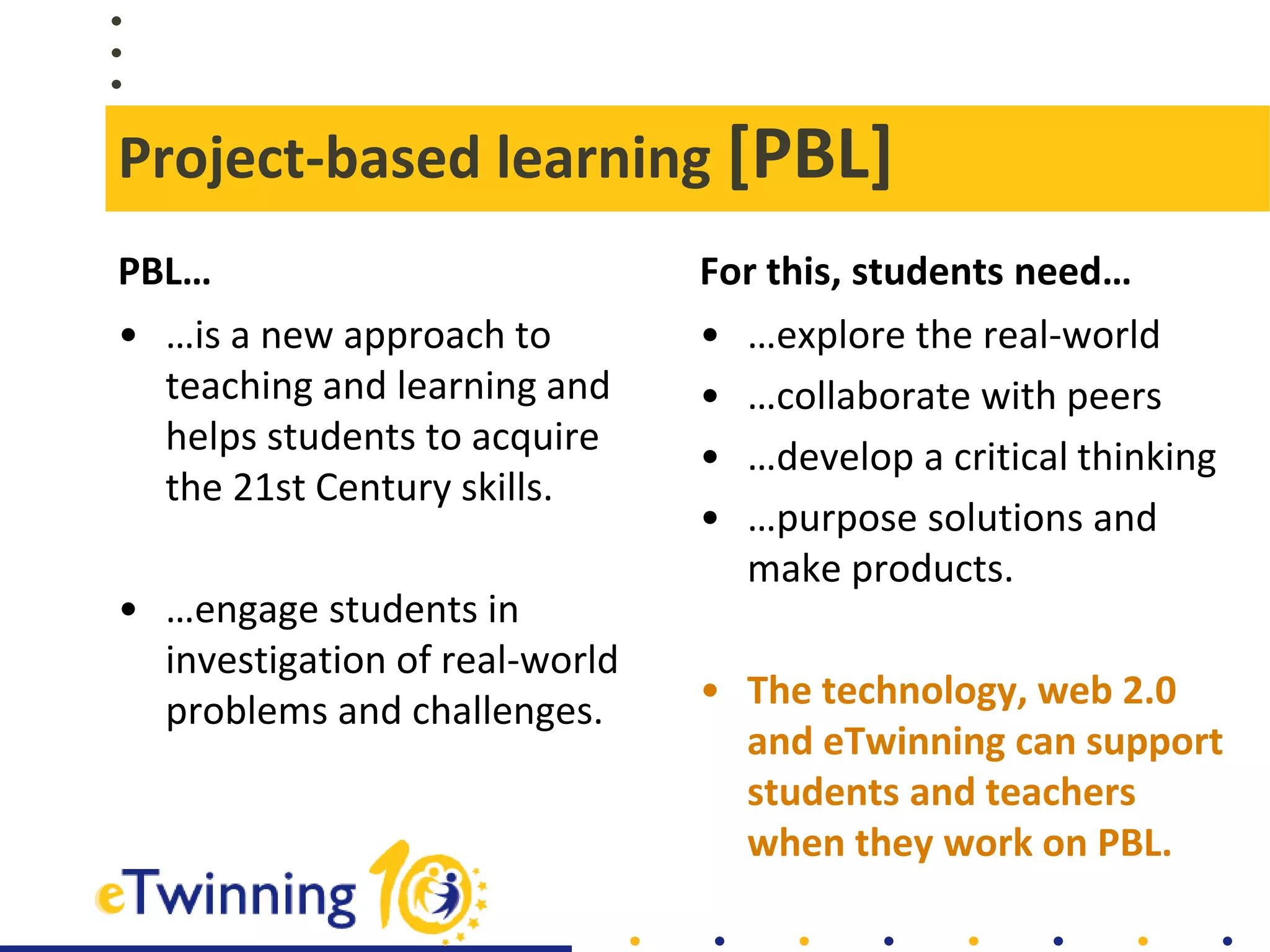 Project-based learning [PBL]
PBL…
• …is a new approach to
teaching and learning and
helps students to acquire
the 21st Century skills.
• …engage students in
investigation of real-world
problems and challenges.
For this, students need…
• …explore the real-world
• …collaborate with peers
• …develop a critical thinking
• …purpose solutions and
make products.
• The technology, web 2.0
and eTwinning can support
students and teachers
when they work on PBL.
 