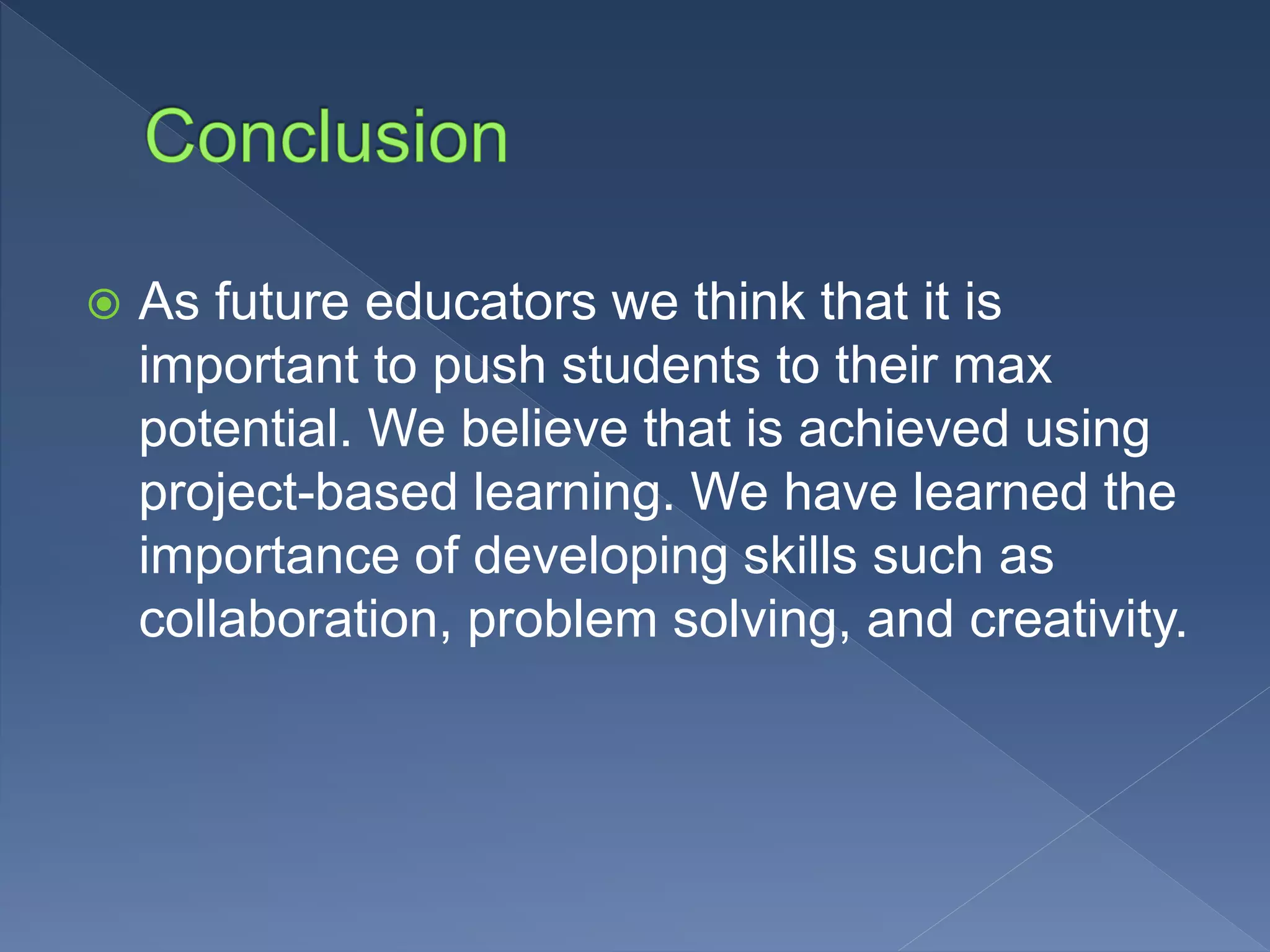  As future educators we think that it is
important to push students to their max
potential. We believe that is achieved using
project-based learning. We have learned the
importance of developing skills such as
collaboration, problem solving, and creativity.