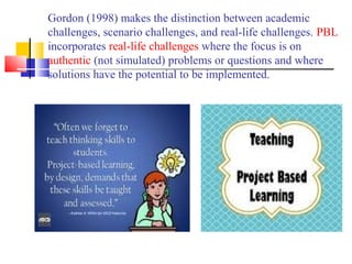 Gordon (1998) makes the distinction between academic
challenges, scenario challenges, and real-life challenges. PBL
incorporates real-life challenges where the focus is on
authentic (not simulated) problems or questions and where
solutions have the potential to be implemented.
 