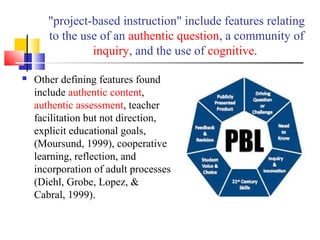 "project-based instruction" include features relating
to the use of an authentic question, a community of
inquiry, and the use of cognitive.
 Other defining features found
include authentic content,
authentic assessment, teacher
facilitation but not direction,
explicit educational goals,
(Moursund, 1999), cooperative
learning, reflection, and
incorporation of adult processes
(Diehl, Grobe, Lopez, &
Cabral, 1999).
 
