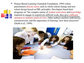  Project Based Learning (Autodesk Foundation, 1999) where
practitioners discuss issues such as whole school change and new
school design based on PBL principles. Developers based their
programs on "the complex nature of student motivation and knowledge
required to engage in cognitively difficult work, they give sufficient
attention to students' point of view. Other authors mention authenticity,
constructivism, and the importance of learning "new basic processes"
(Diehl et al., 1999).
 