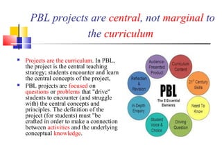 PBL projects are central, not marginal to
the curriculum
 Projects are the curriculum. In PBL,
the project is the central teaching
strategy; students encounter and learn
the central concepts of the project,
 PBL projects are focused on
questions or problems that "drive"
students to encounter (and struggle
with) the central concepts and
principles. The definition of the
project (for students) must "be
crafted in order to make a connection
between activities and the underlying
conceptual knowledge.
 