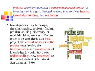 Projects involve students in a constructive investigation An
investigation is a goal-directed process that involves inquiry,
knowledge building, and resolution.
 Investigations may be design,
decision-making, problem-finding,
problem-solving, discovery, or
model-building processes. But, in
order to be considered as a PBL
project, the central activities of the
project must involve the
transformation and construction of
knowledge (by definition: new
understandings, new processes) on
the part of students (Bereiter &
Scardamalia, 1999).
 