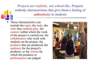 Projects are realistic, not school-like. Projects
embody characteristics that give them a feeling of
authenticity to students
 These characteristics can
include the topic, the tasks, the
roles that students play, the
context within which the work
of the project is carried out, the
collaborators who work with
students on the project, the
products that are produced, the
audience for the project's
products, or the criteria by
which the products or
performances are judged.
 