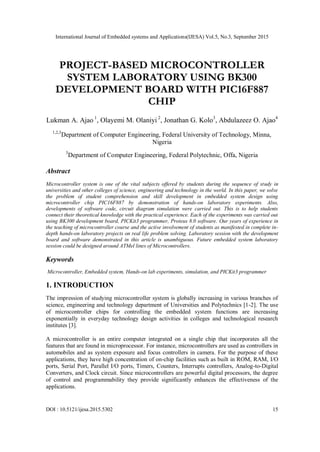 International Journal of Embedded systems and Applications(IJESA) Vol.5, No.3, September 2015
DOI : 10.5121/ijesa.2015.5302 15
PROJECT-BASED MICROCONTROLLER
SYSTEM LABORATORY USING BK300
DEVELOPMENT BOARD WITH PIC16F887
CHIP
Lukman A. Ajao 1
, Olayemi M. Olaniyi 2
, Jonathan G. Kolo3
, Abdulazeez O. Ajao4
1,2,3
Department of Computer Engineering, Federal University of Technology, Minna,
Nigeria
3
Department of Computer Engineering, Federal Polytechnic, Offa, Nigeria
Abstract
Microcontroller system is one of the vital subjects offered by students during the sequence of study in
universities and other colleges of science, engineering and technology in the world. In this paper, we solve
the problem of student comprehension and skill development in embedded system design using
microcontroller chip PIC16F887 by demonstration of hands-on laboratory experiments. Also,
developments of software code, circuit diagram simulation were carried out. This is to help students
connect their theoretical knowledge with the practical experience. Each of the experiments was carried out
using BK300 development board, PICKit3 programmer, Proteus 8.0 software. Our years of experience in
the teaching of microcontroller course and the active involvement of students as manifested in complete in-
depth hands-on laboratory projects on real life problem solving. Laboratory session with the development
board and software demonstrated in this article is unambiguous. Future embedded system laboratory
session could be designed around ATMel lines of Microcontrollers.
Keywords
Microcontroller, Embedded system, Hands-on lab experiments, simulation, and PICKit3 programmer
1. INTRODUCTION
The impression of studying microcontroller system is globally increasing in various branches of
science, engineering and technology department of Universities and Polytechnics [1-2]. The use
of microcontroller chips for controlling the embedded system functions are increasing
exponentially in everyday technology design activities in colleges and technological research
institutes [3].
A microcontroller is an entire computer integrated on a single chip that incorporates all the
features that are found in microprocessor. For instance, microcontrollers are used as controllers in
automobiles and as system exposure and focus controllers in camera. For the purpose of these
applications, they have high concentration of on-chip facilities such as built in ROM, RAM, I/O
ports, Serial Port, Parallel I/O ports, Timers, Counters, Interrupts controllers, Analog-to-Digital
Converters, and Clock circuit. Since microcontrollers are powerful digital processors, the degree
of control and programmability they provide significantly enhances the effectiveness of the
applications.
 