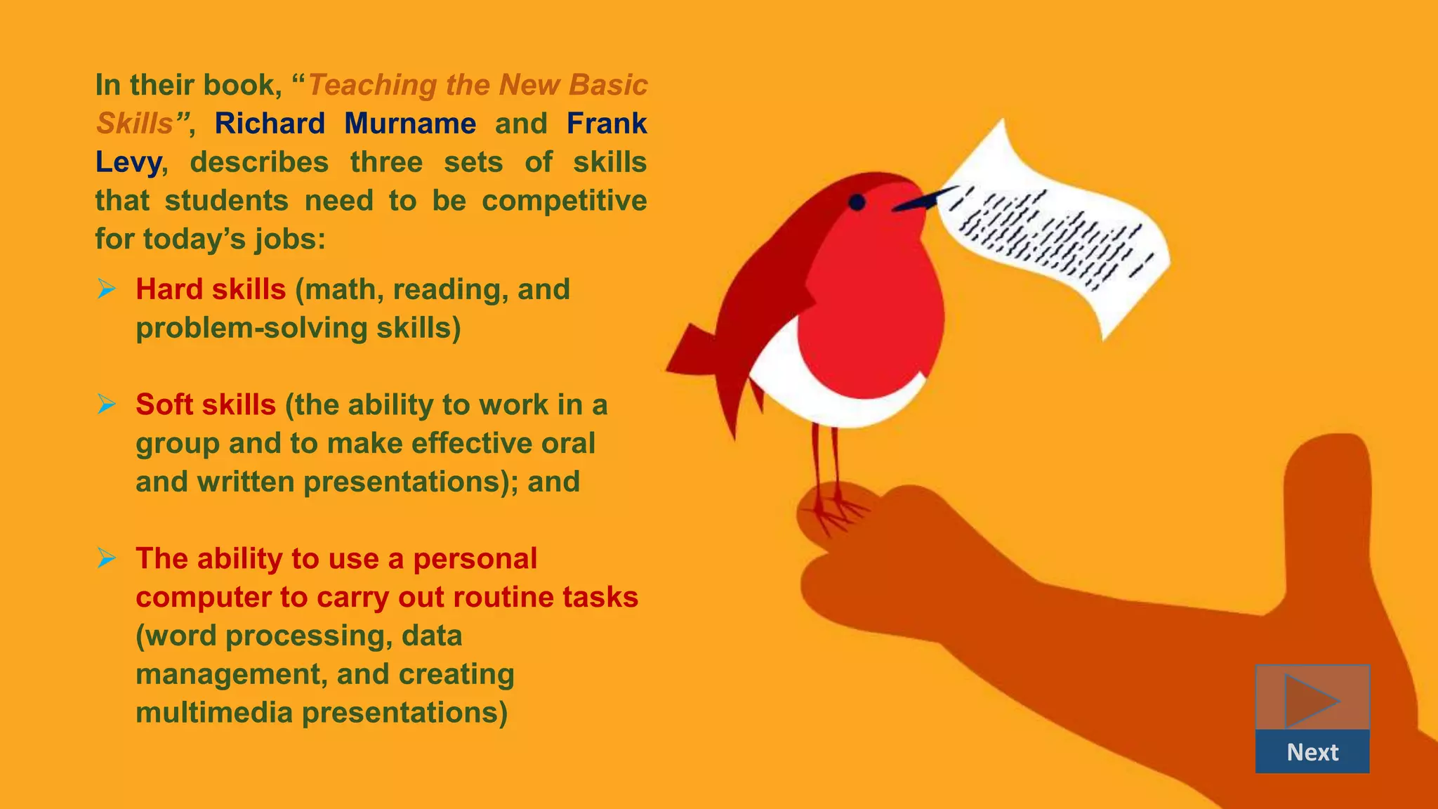 In their book, “Teaching the New Basic
Skills”, Richard Murname and Frank
Levy, describes three sets of skills
that students need to be competitive
for today’s jobs:
 Hard skills (math, reading, and
problem-solving skills)
 Soft skills (the ability to work in a
group and to make effective oral
and written presentations); and
 The ability to use a personal
computer to carry out routine tasks
(word processing, data
management, and creating
multimedia presentations)
Next
 