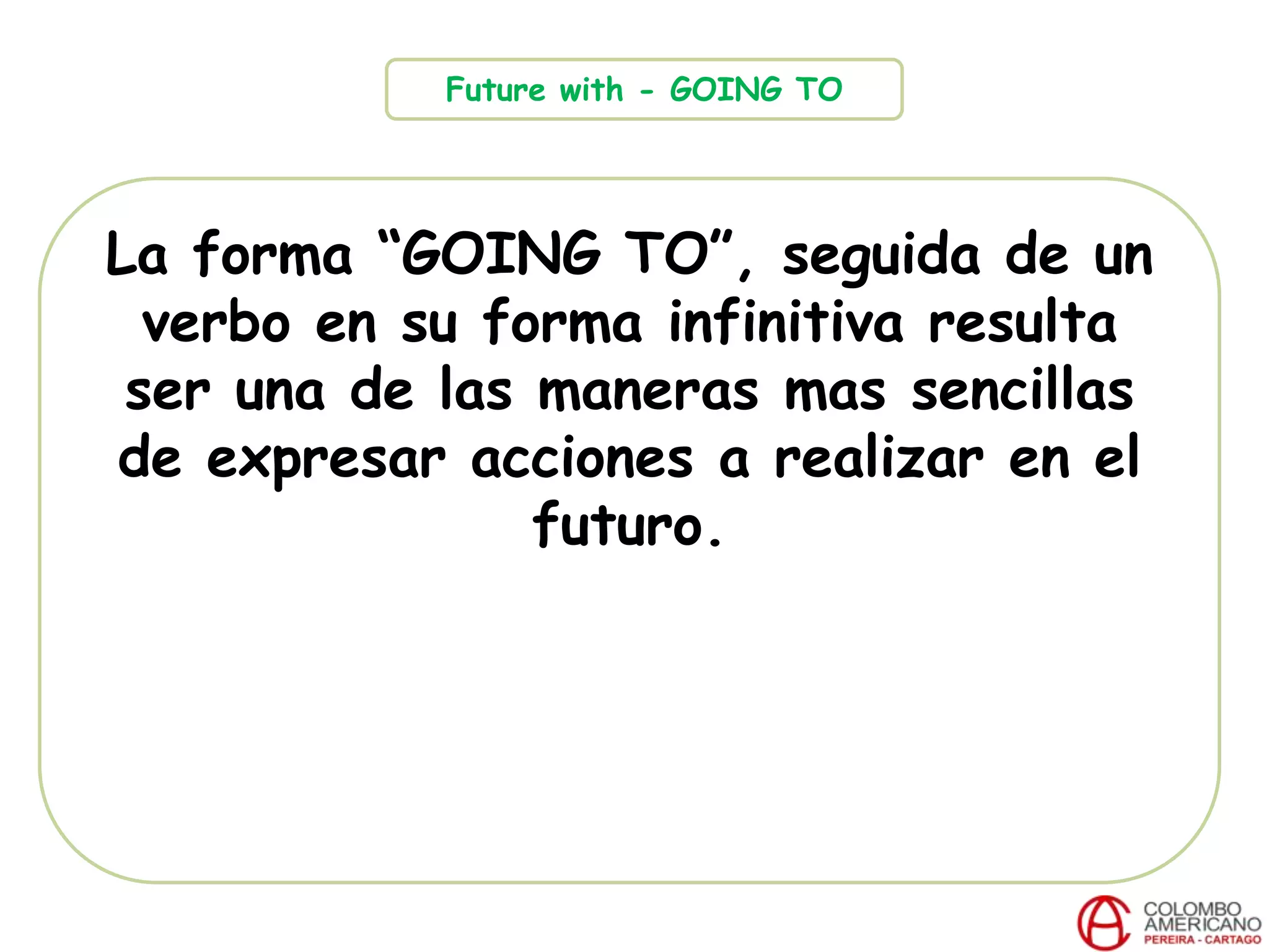 La forma “GOING TO”, seguida de un
verbo en su forma infinitiva resulta
ser una de las maneras mas sencillas
de expresar acciones a realizar en el
futuro.
Future with - GOING TO
 