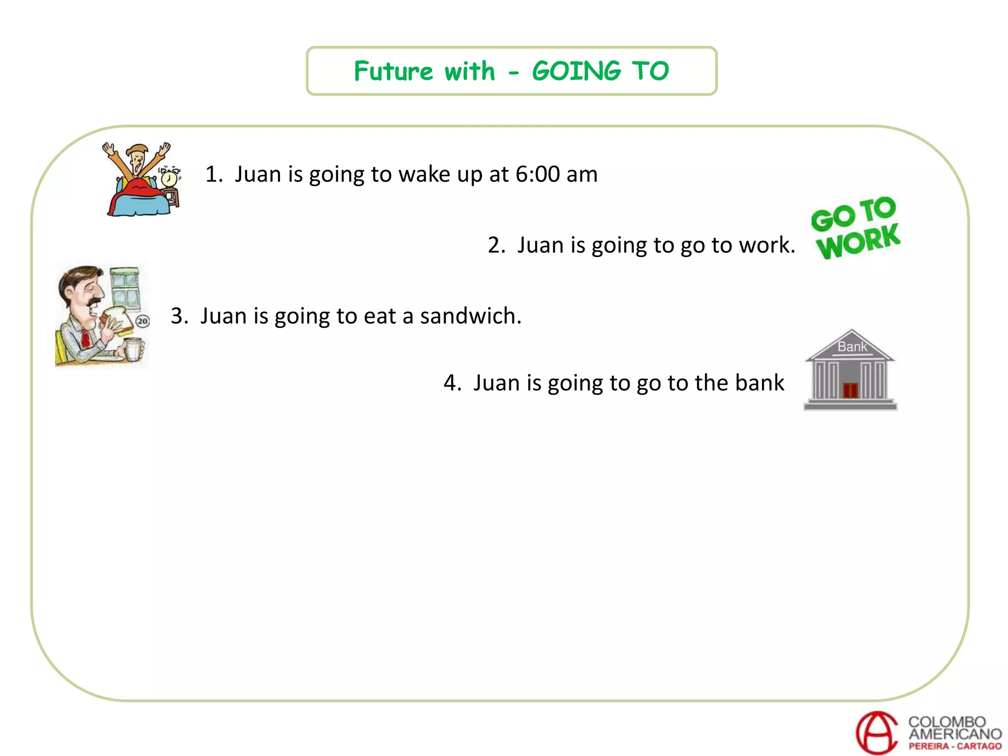 Future with - GOING TO
1. Juan is going to wake up at 6:00 am
2. Juan is going to go to work.
3. Juan is going to eat a sandwich.
4. Juan is going to go to the bank
 
