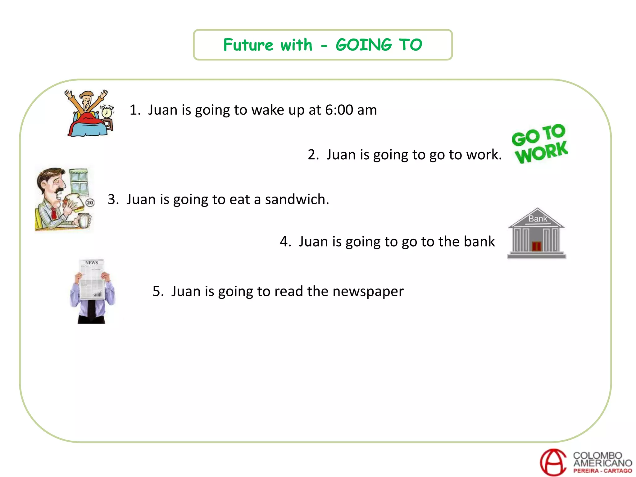 Future with - GOING TO
1. Juan is going to wake up at 6:00 am
2. Juan is going to go to work.
3. Juan is going to eat a sandwich.
4. Juan is going to go to the bank
5. Juan is going to read the newspaper
 