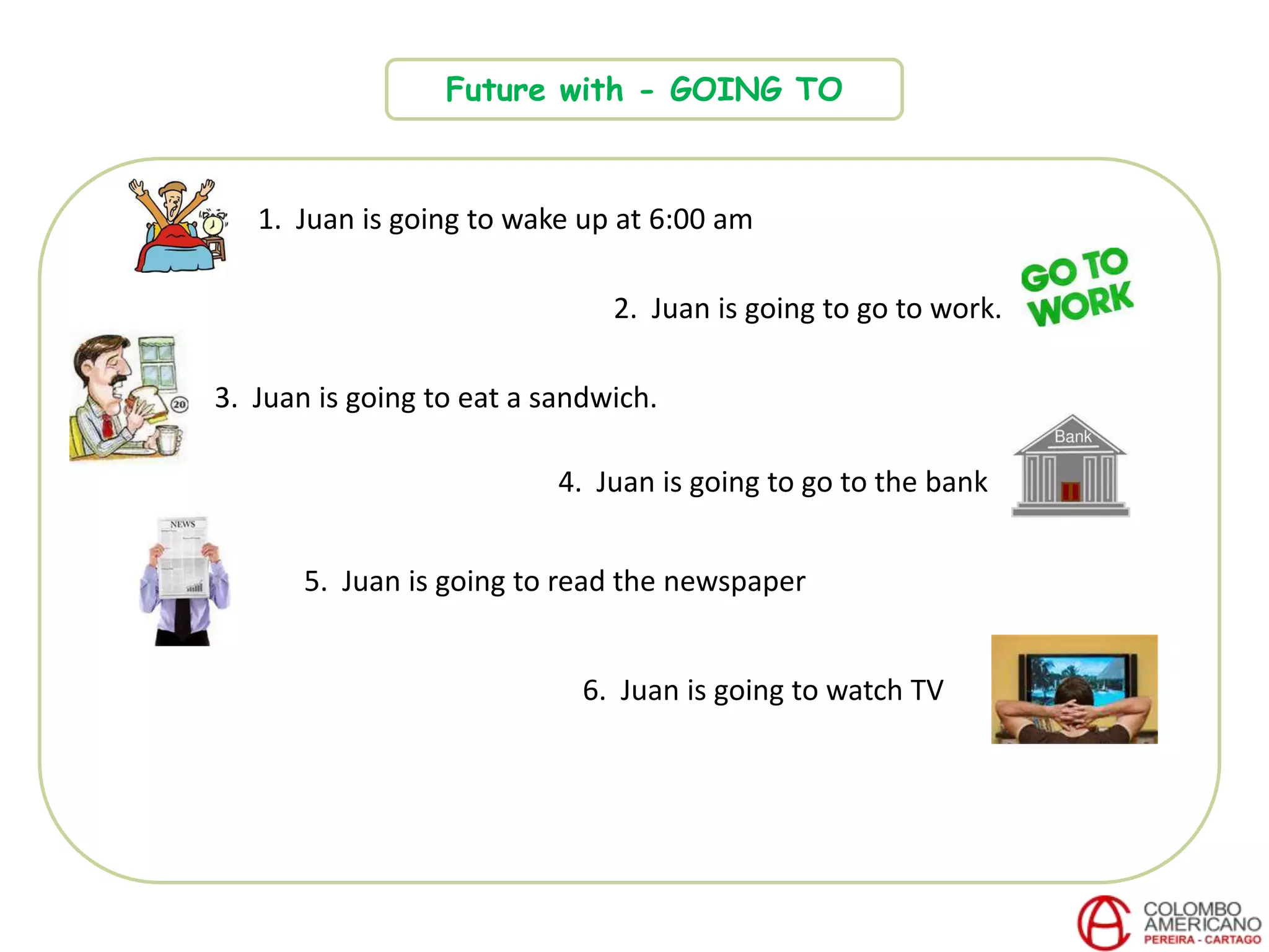 Future with - GOING TO
1. Juan is going to wake up at 6:00 am
2. Juan is going to go to work.
3. Juan is going to eat a sandwich.
4. Juan is going to go to the bank
6. Juan is going to watch TV
5. Juan is going to read the newspaper
 